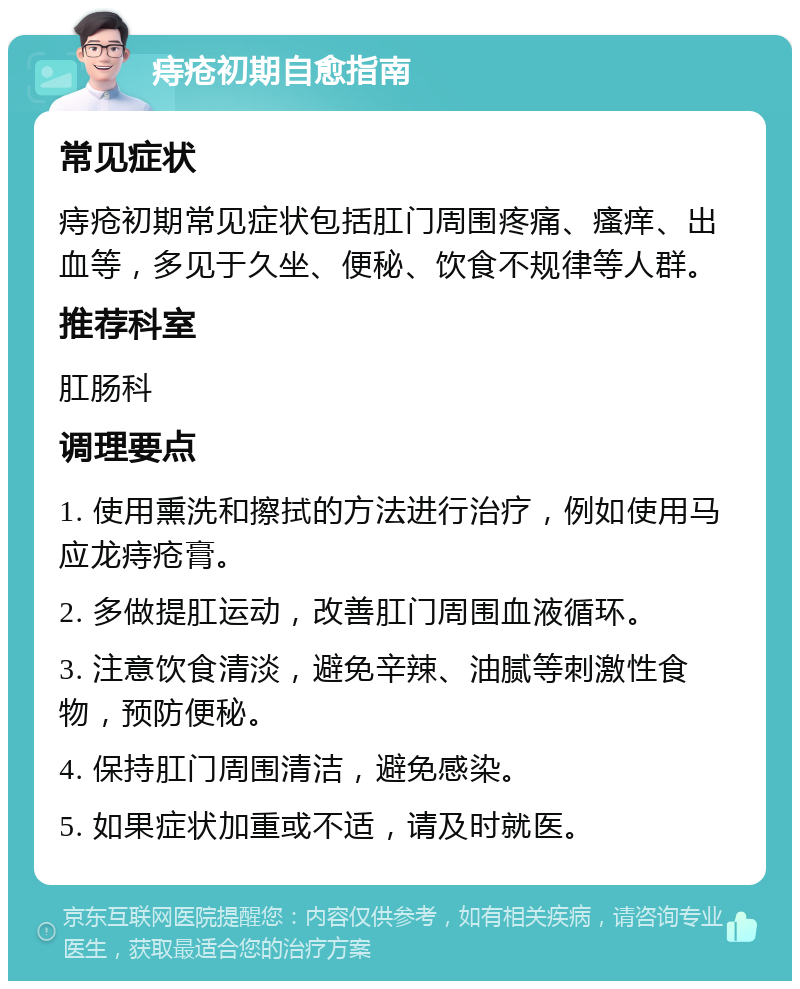 痔疮初期自愈指南 常见症状 痔疮初期常见症状包括肛门周围疼痛、瘙痒、出血等，多见于久坐、便秘、饮食不规律等人群。 推荐科室 肛肠科 调理要点 1. 使用熏洗和擦拭的方法进行治疗，例如使用马应龙痔疮膏。 2. 多做提肛运动，改善肛门周围血液循环。 3. 注意饮食清淡，避免辛辣、油腻等刺激性食物，预防便秘。 4. 保持肛门周围清洁，避免感染。 5. 如果症状加重或不适，请及时就医。