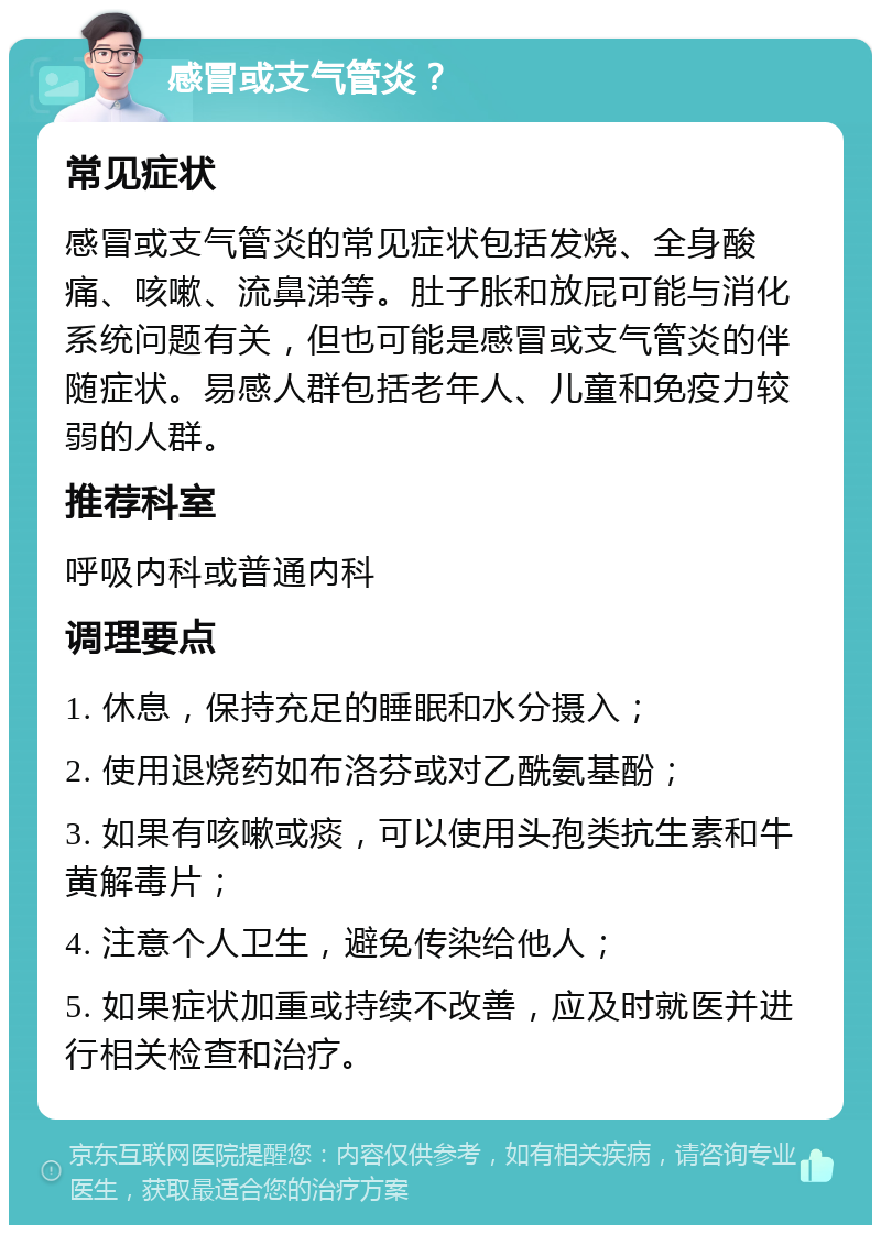 感冒或支气管炎？ 常见症状 感冒或支气管炎的常见症状包括发烧、全身酸痛、咳嗽、流鼻涕等。肚子胀和放屁可能与消化系统问题有关，但也可能是感冒或支气管炎的伴随症状。易感人群包括老年人、儿童和免疫力较弱的人群。 推荐科室 呼吸内科或普通内科 调理要点 1. 休息，保持充足的睡眠和水分摄入； 2. 使用退烧药如布洛芬或对乙酰氨基酚； 3. 如果有咳嗽或痰，可以使用头孢类抗生素和牛黄解毒片； 4. 注意个人卫生，避免传染给他人； 5. 如果症状加重或持续不改善，应及时就医并进行相关检查和治疗。