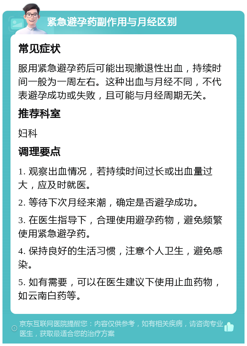 紧急避孕药副作用与月经区别 常见症状 服用紧急避孕药后可能出现撤退性出血，持续时间一般为一周左右。这种出血与月经不同，不代表避孕成功或失败，且可能与月经周期无关。 推荐科室 妇科 调理要点 1. 观察出血情况，若持续时间过长或出血量过大，应及时就医。 2. 等待下次月经来潮，确定是否避孕成功。 3. 在医生指导下，合理使用避孕药物，避免频繁使用紧急避孕药。 4. 保持良好的生活习惯，注意个人卫生，避免感染。 5. 如有需要，可以在医生建议下使用止血药物，如云南白药等。