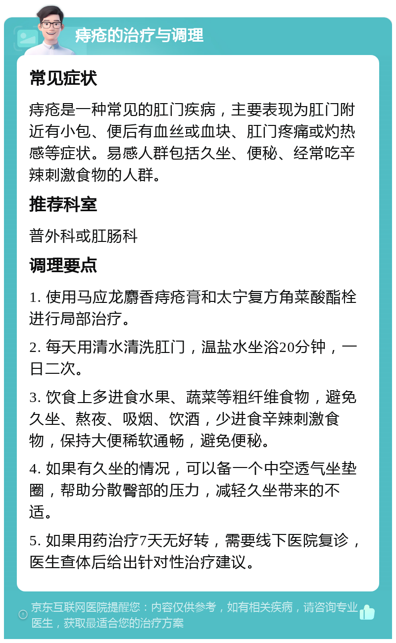 痔疮的治疗与调理 常见症状 痔疮是一种常见的肛门疾病，主要表现为肛门附近有小包、便后有血丝或血块、肛门疼痛或灼热感等症状。易感人群包括久坐、便秘、经常吃辛辣刺激食物的人群。 推荐科室 普外科或肛肠科 调理要点 1. 使用马应龙麝香痔疮膏和太宁复方角菜酸酯栓进行局部治疗。 2. 每天用清水清洗肛门，温盐水坐浴20分钟，一日二次。 3. 饮食上多进食水果、蔬菜等粗纤维食物，避免久坐、熬夜、吸烟、饮酒，少进食辛辣刺激食物，保持大便稀软通畅，避免便秘。 4. 如果有久坐的情况，可以备一个中空透气坐垫圈，帮助分散臀部的压力，减轻久坐带来的不适。 5. 如果用药治疗7天无好转，需要线下医院复诊，医生查体后给出针对性治疗建议。