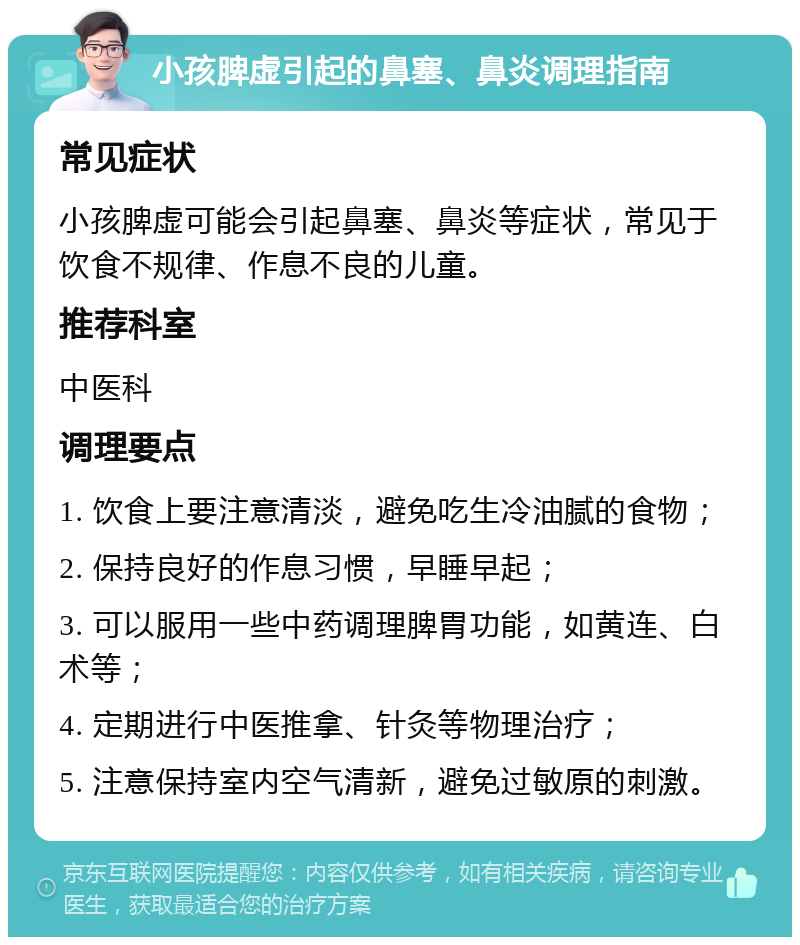 小孩脾虚引起的鼻塞、鼻炎调理指南 常见症状 小孩脾虚可能会引起鼻塞、鼻炎等症状，常见于饮食不规律、作息不良的儿童。 推荐科室 中医科 调理要点 1. 饮食上要注意清淡，避免吃生冷油腻的食物； 2. 保持良好的作息习惯，早睡早起； 3. 可以服用一些中药调理脾胃功能，如黄连、白术等； 4. 定期进行中医推拿、针灸等物理治疗； 5. 注意保持室内空气清新，避免过敏原的刺激。