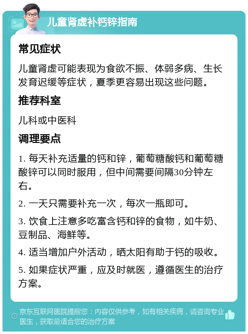 儿童肾虚补钙锌指南 常见症状 儿童肾虚可能表现为食欲不振、体弱多病、生长发育迟缓等症状，夏季更容易出现这些问题。 推荐科室 儿科或中医科 调理要点 1. 每天补充适量的钙和锌，葡萄糖酸钙和葡萄糖酸锌可以同时服用，但中间需要间隔30分钟左右。 2. 一天只需要补充一次，每次一瓶即可。 3. 饮食上注意多吃富含钙和锌的食物，如牛奶、豆制品、海鲜等。 4. 适当增加户外活动，晒太阳有助于钙的吸收。 5. 如果症状严重，应及时就医，遵循医生的治疗方案。