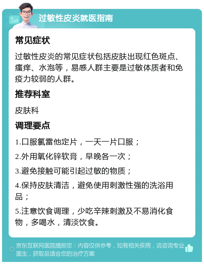 过敏性皮炎就医指南 常见症状 过敏性皮炎的常见症状包括皮肤出现红色斑点、瘙痒、水泡等，易感人群主要是过敏体质者和免疫力较弱的人群。 推荐科室 皮肤科 调理要点 1.口服氯雷他定片，一天一片口服； 2.外用氧化锌软膏，早晚各一次； 3.避免接触可能引起过敏的物质； 4.保持皮肤清洁，避免使用刺激性强的洗浴用品； 5.注意饮食调理，少吃辛辣刺激及不易消化食物，多喝水，清淡饮食。