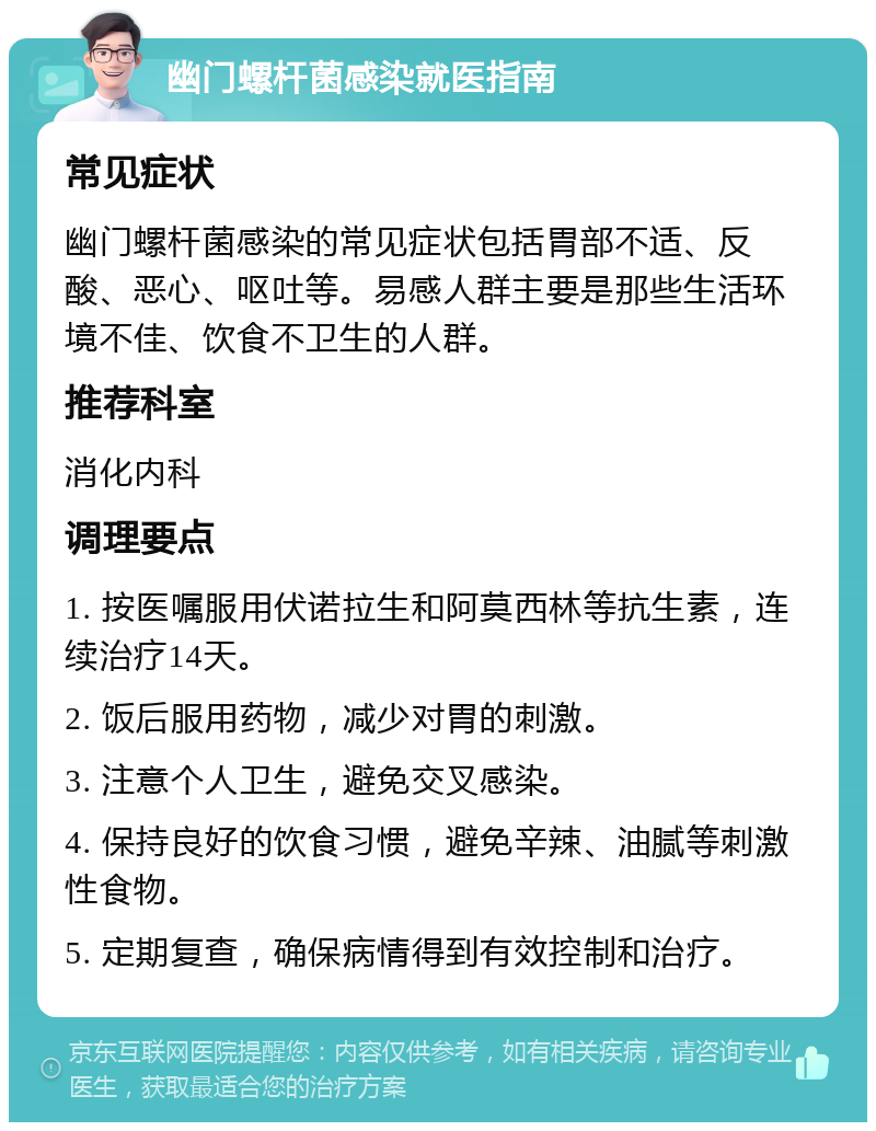 幽门螺杆菌感染就医指南 常见症状 幽门螺杆菌感染的常见症状包括胃部不适、反酸、恶心、呕吐等。易感人群主要是那些生活环境不佳、饮食不卫生的人群。 推荐科室 消化内科 调理要点 1. 按医嘱服用伏诺拉生和阿莫西林等抗生素，连续治疗14天。 2. 饭后服用药物，减少对胃的刺激。 3. 注意个人卫生，避免交叉感染。 4. 保持良好的饮食习惯，避免辛辣、油腻等刺激性食物。 5. 定期复查，确保病情得到有效控制和治疗。