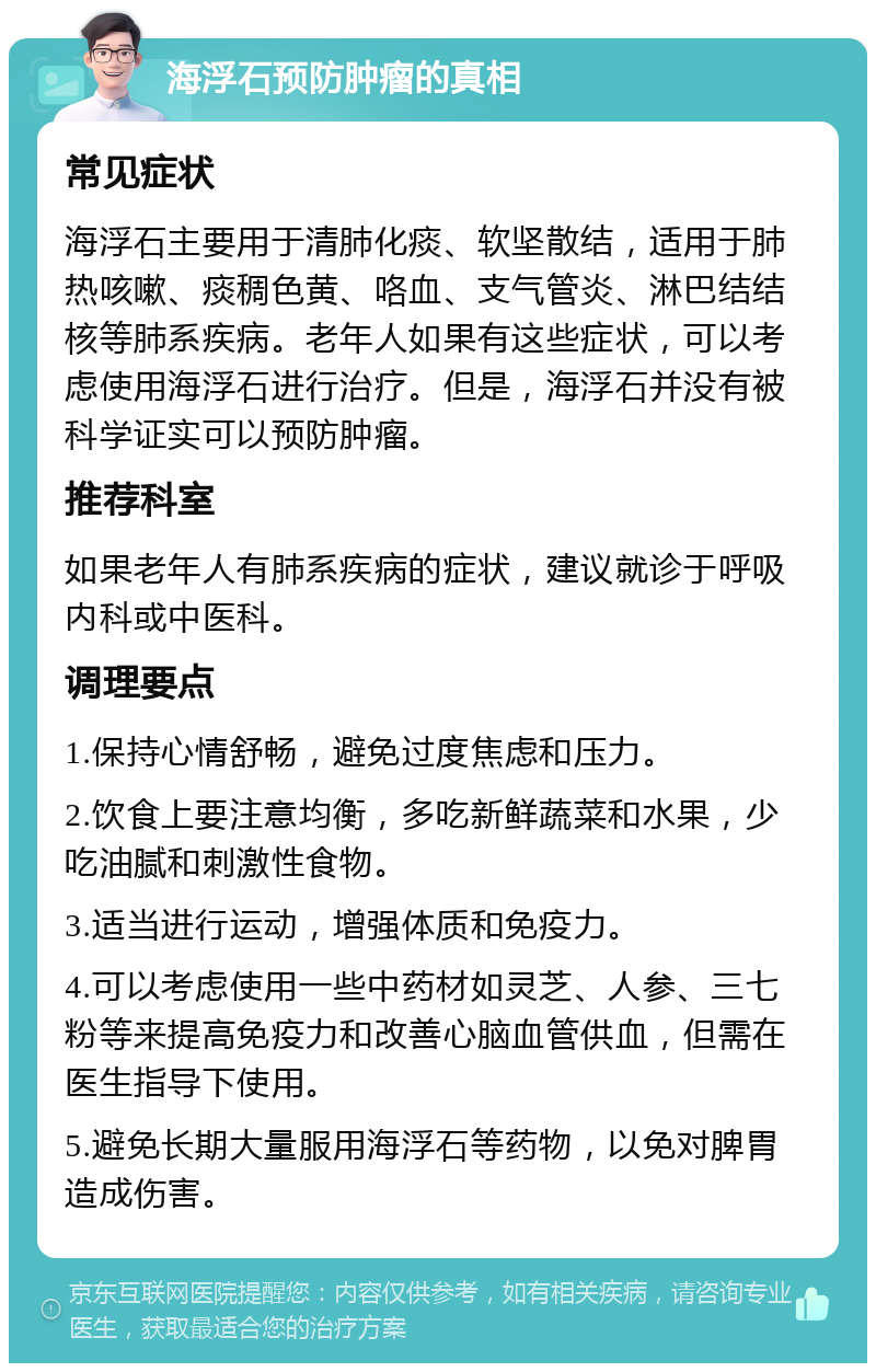 海浮石预防肿瘤的真相 常见症状 海浮石主要用于清肺化痰、软坚散结，适用于肺热咳嗽、痰稠色黄、咯血、支气管炎、淋巴结结核等肺系疾病。老年人如果有这些症状，可以考虑使用海浮石进行治疗。但是，海浮石并没有被科学证实可以预防肿瘤。 推荐科室 如果老年人有肺系疾病的症状，建议就诊于呼吸内科或中医科。 调理要点 1.保持心情舒畅，避免过度焦虑和压力。 2.饮食上要注意均衡，多吃新鲜蔬菜和水果，少吃油腻和刺激性食物。 3.适当进行运动，增强体质和免疫力。 4.可以考虑使用一些中药材如灵芝、人参、三七粉等来提高免疫力和改善心脑血管供血，但需在医生指导下使用。 5.避免长期大量服用海浮石等药物，以免对脾胃造成伤害。