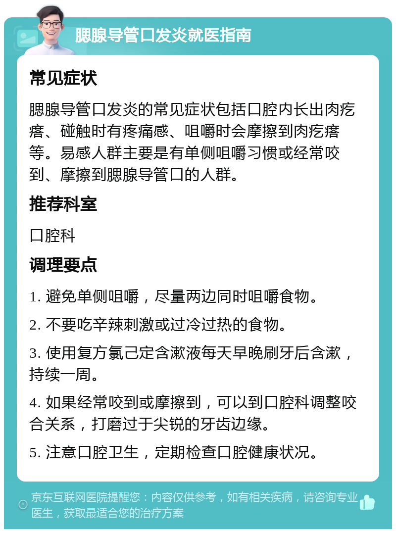 腮腺导管口发炎就医指南 常见症状 腮腺导管口发炎的常见症状包括口腔内长出肉疙瘩、碰触时有疼痛感、咀嚼时会摩擦到肉疙瘩等。易感人群主要是有单侧咀嚼习惯或经常咬到、摩擦到腮腺导管口的人群。 推荐科室 口腔科 调理要点 1. 避免单侧咀嚼，尽量两边同时咀嚼食物。 2. 不要吃辛辣刺激或过冷过热的食物。 3. 使用复方氯己定含漱液每天早晚刷牙后含漱，持续一周。 4. 如果经常咬到或摩擦到，可以到口腔科调整咬合关系，打磨过于尖锐的牙齿边缘。 5. 注意口腔卫生，定期检查口腔健康状况。