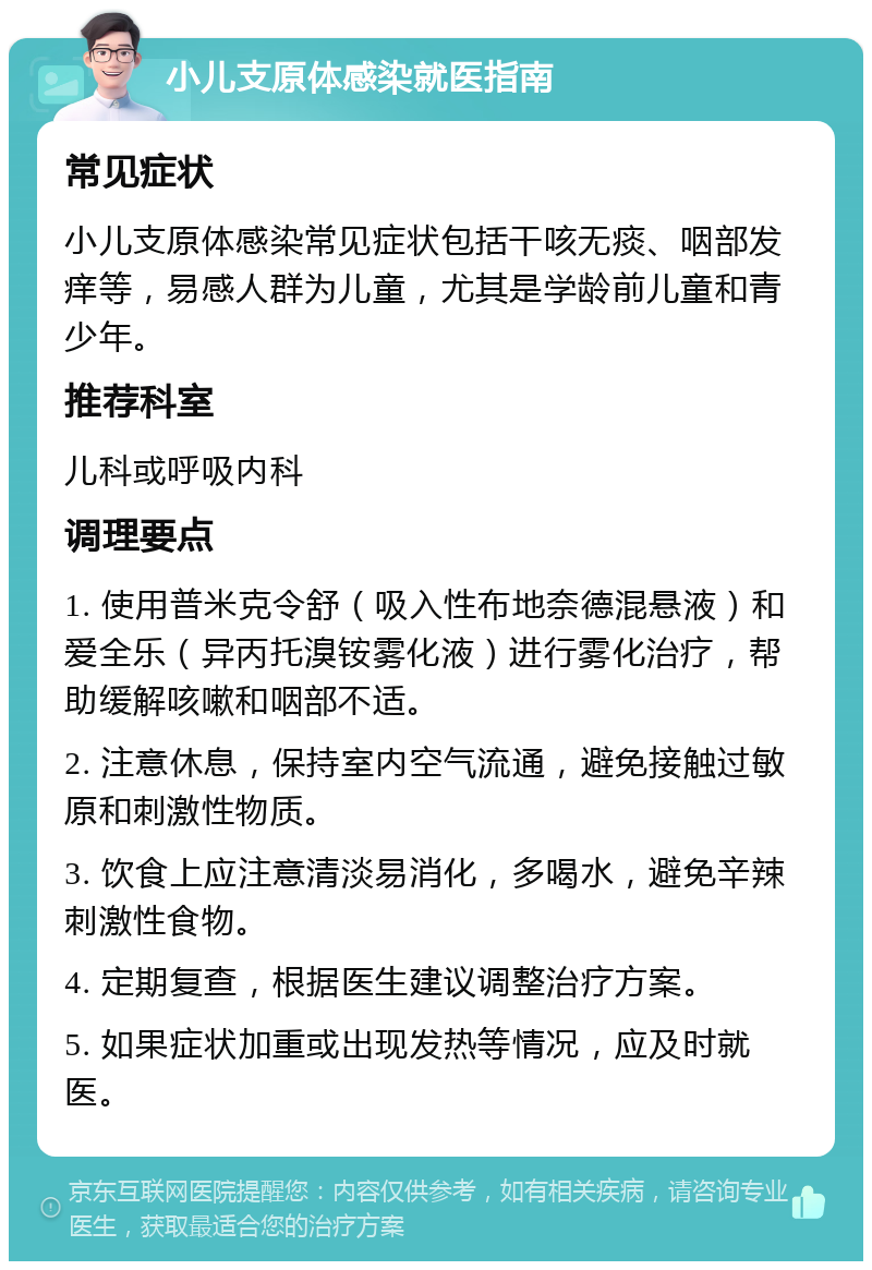 小儿支原体感染就医指南 常见症状 小儿支原体感染常见症状包括干咳无痰、咽部发痒等，易感人群为儿童，尤其是学龄前儿童和青少年。 推荐科室 儿科或呼吸内科 调理要点 1. 使用普米克令舒（吸入性布地奈德混悬液）和爱全乐（异丙托溴铵雾化液）进行雾化治疗，帮助缓解咳嗽和咽部不适。 2. 注意休息，保持室内空气流通，避免接触过敏原和刺激性物质。 3. 饮食上应注意清淡易消化，多喝水，避免辛辣刺激性食物。 4. 定期复查，根据医生建议调整治疗方案。 5. 如果症状加重或出现发热等情况，应及时就医。