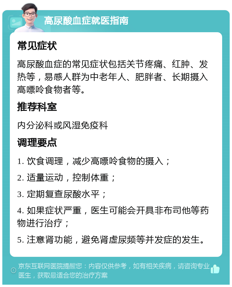 高尿酸血症就医指南 常见症状 高尿酸血症的常见症状包括关节疼痛、红肿、发热等，易感人群为中老年人、肥胖者、长期摄入高嘌呤食物者等。 推荐科室 内分泌科或风湿免疫科 调理要点 1. 饮食调理，减少高嘌呤食物的摄入； 2. 适量运动，控制体重； 3. 定期复查尿酸水平； 4. 如果症状严重，医生可能会开具非布司他等药物进行治疗； 5. 注意肾功能，避免肾虚尿频等并发症的发生。