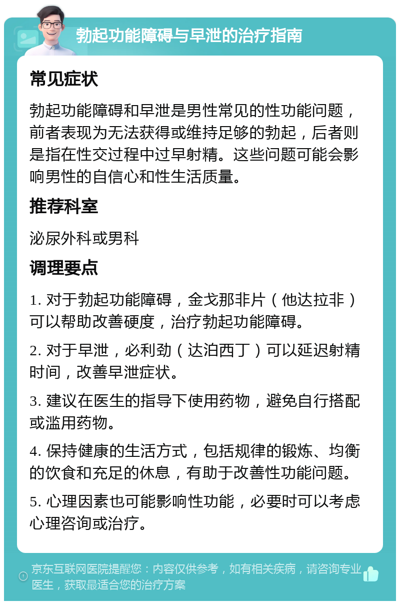 勃起功能障碍与早泄的治疗指南 常见症状 勃起功能障碍和早泄是男性常见的性功能问题，前者表现为无法获得或维持足够的勃起，后者则是指在性交过程中过早射精。这些问题可能会影响男性的自信心和性生活质量。 推荐科室 泌尿外科或男科 调理要点 1. 对于勃起功能障碍，金戈那非片（他达拉非）可以帮助改善硬度，治疗勃起功能障碍。 2. 对于早泄，必利劲（达泊西丁）可以延迟射精时间，改善早泄症状。 3. 建议在医生的指导下使用药物，避免自行搭配或滥用药物。 4. 保持健康的生活方式，包括规律的锻炼、均衡的饮食和充足的休息，有助于改善性功能问题。 5. 心理因素也可能影响性功能，必要时可以考虑心理咨询或治疗。