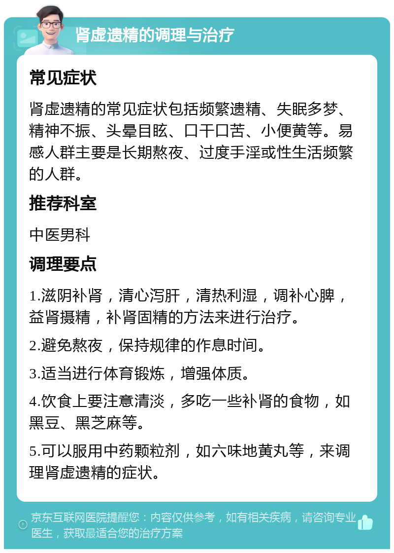 肾虚遗精的调理与治疗 常见症状 肾虚遗精的常见症状包括频繁遗精、失眠多梦、精神不振、头晕目眩、口干口苦、小便黄等。易感人群主要是长期熬夜、过度手淫或性生活频繁的人群。 推荐科室 中医男科 调理要点 1.滋阴补肾，清心泻肝，清热利湿，调补心脾，益肾摄精，补肾固精的方法来进行治疗。 2.避免熬夜，保持规律的作息时间。 3.适当进行体育锻炼，增强体质。 4.饮食上要注意清淡，多吃一些补肾的食物，如黑豆、黑芝麻等。 5.可以服用中药颗粒剂，如六味地黄丸等，来调理肾虚遗精的症状。