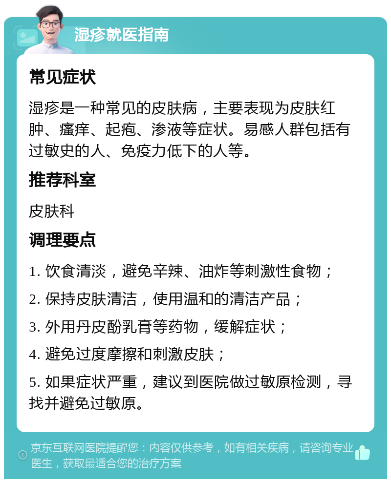 湿疹就医指南 常见症状 湿疹是一种常见的皮肤病，主要表现为皮肤红肿、瘙痒、起疱、渗液等症状。易感人群包括有过敏史的人、免疫力低下的人等。 推荐科室 皮肤科 调理要点 1. 饮食清淡，避免辛辣、油炸等刺激性食物； 2. 保持皮肤清洁，使用温和的清洁产品； 3. 外用丹皮酚乳膏等药物，缓解症状； 4. 避免过度摩擦和刺激皮肤； 5. 如果症状严重，建议到医院做过敏原检测，寻找并避免过敏原。