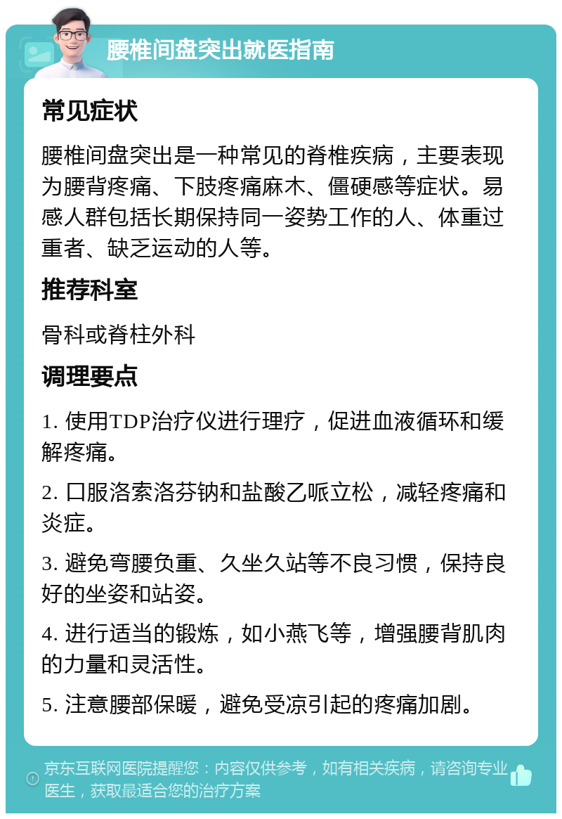 腰椎间盘突出就医指南 常见症状 腰椎间盘突出是一种常见的脊椎疾病，主要表现为腰背疼痛、下肢疼痛麻木、僵硬感等症状。易感人群包括长期保持同一姿势工作的人、体重过重者、缺乏运动的人等。 推荐科室 骨科或脊柱外科 调理要点 1. 使用TDP治疗仪进行理疗，促进血液循环和缓解疼痛。 2. 口服洛索洛芬钠和盐酸乙哌立松，减轻疼痛和炎症。 3. 避免弯腰负重、久坐久站等不良习惯，保持良好的坐姿和站姿。 4. 进行适当的锻炼，如小燕飞等，增强腰背肌肉的力量和灵活性。 5. 注意腰部保暖，避免受凉引起的疼痛加剧。