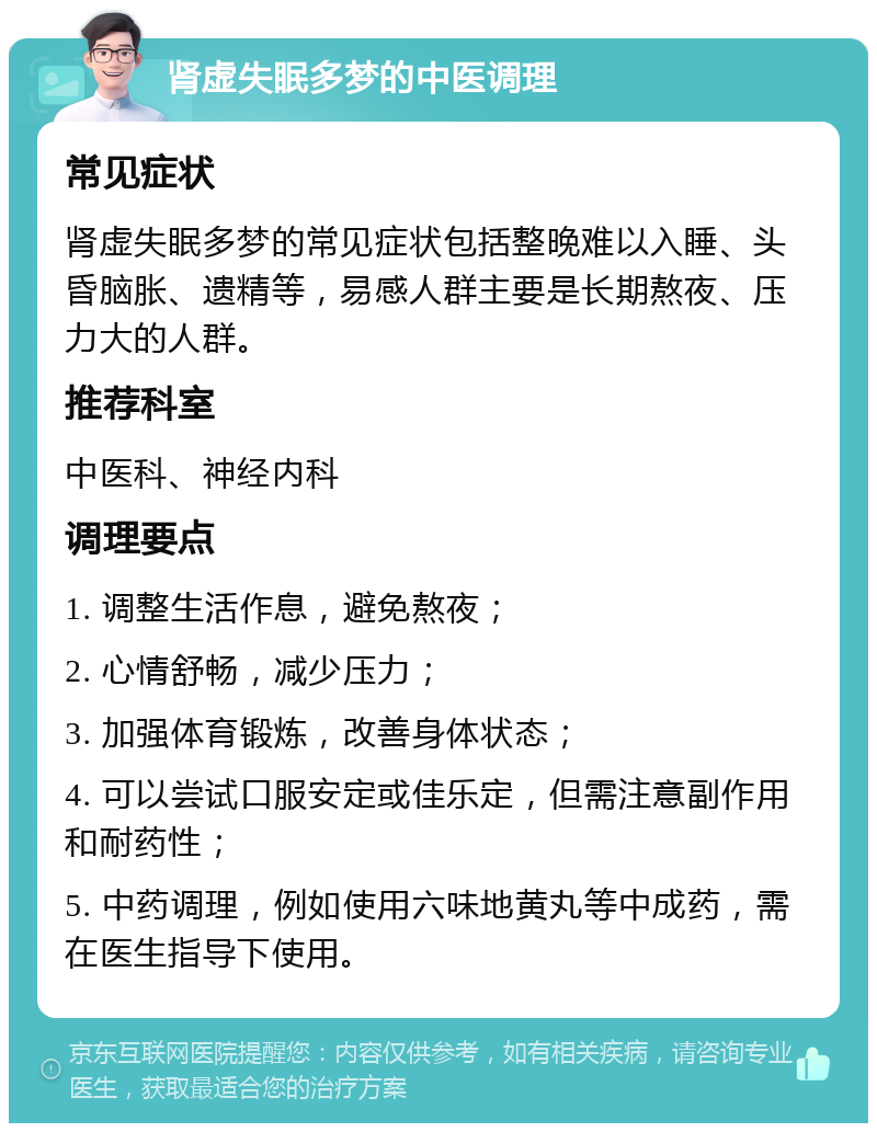 肾虚失眠多梦的中医调理 常见症状 肾虚失眠多梦的常见症状包括整晚难以入睡、头昏脑胀、遗精等，易感人群主要是长期熬夜、压力大的人群。 推荐科室 中医科、神经内科 调理要点 1. 调整生活作息，避免熬夜； 2. 心情舒畅，减少压力； 3. 加强体育锻炼，改善身体状态； 4. 可以尝试口服安定或佳乐定，但需注意副作用和耐药性； 5. 中药调理，例如使用六味地黄丸等中成药，需在医生指导下使用。