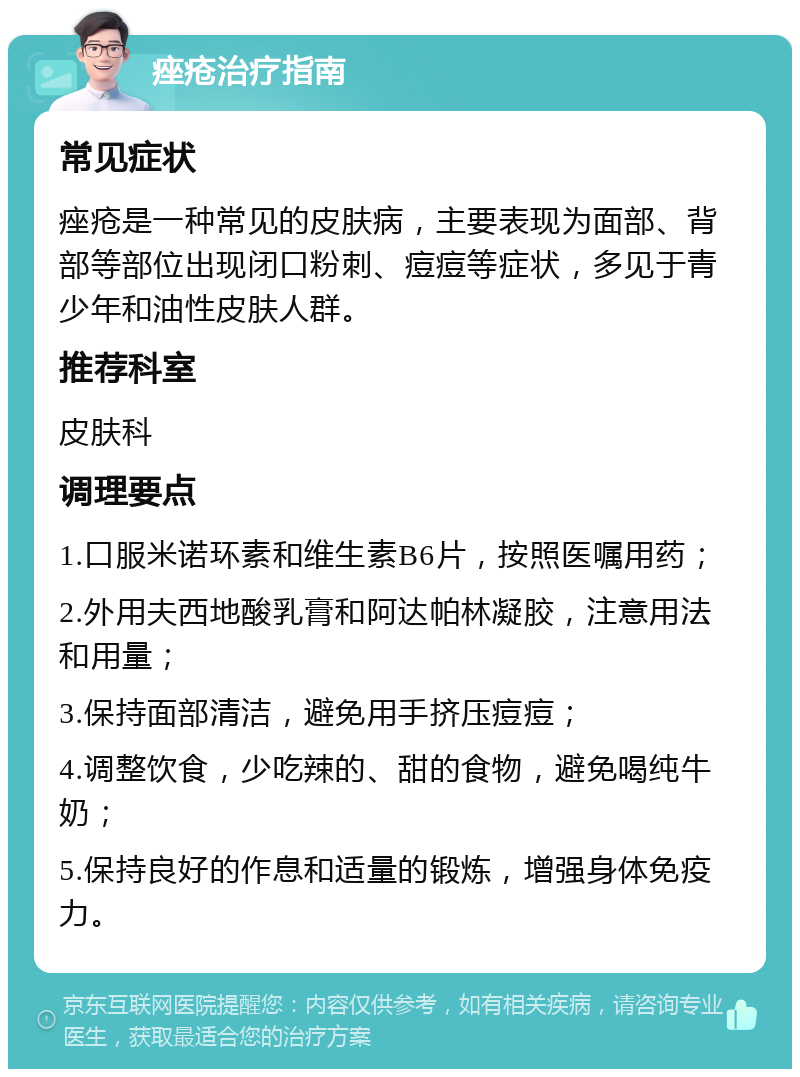 痤疮治疗指南 常见症状 痤疮是一种常见的皮肤病，主要表现为面部、背部等部位出现闭口粉刺、痘痘等症状，多见于青少年和油性皮肤人群。 推荐科室 皮肤科 调理要点 1.口服米诺环素和维生素B6片，按照医嘱用药； 2.外用夫西地酸乳膏和阿达帕林凝胶，注意用法和用量； 3.保持面部清洁，避免用手挤压痘痘； 4.调整饮食，少吃辣的、甜的食物，避免喝纯牛奶； 5.保持良好的作息和适量的锻炼，增强身体免疫力。