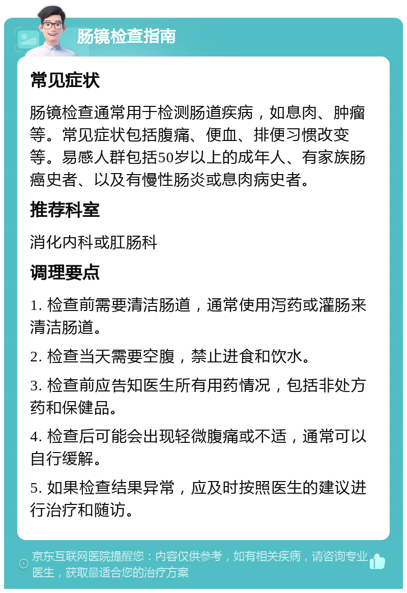 肠镜检查指南 常见症状 肠镜检查通常用于检测肠道疾病，如息肉、肿瘤等。常见症状包括腹痛、便血、排便习惯改变等。易感人群包括50岁以上的成年人、有家族肠癌史者、以及有慢性肠炎或息肉病史者。 推荐科室 消化内科或肛肠科 调理要点 1. 检查前需要清洁肠道，通常使用泻药或灌肠来清洁肠道。 2. 检查当天需要空腹，禁止进食和饮水。 3. 检查前应告知医生所有用药情况，包括非处方药和保健品。 4. 检查后可能会出现轻微腹痛或不适，通常可以自行缓解。 5. 如果检查结果异常，应及时按照医生的建议进行治疗和随访。