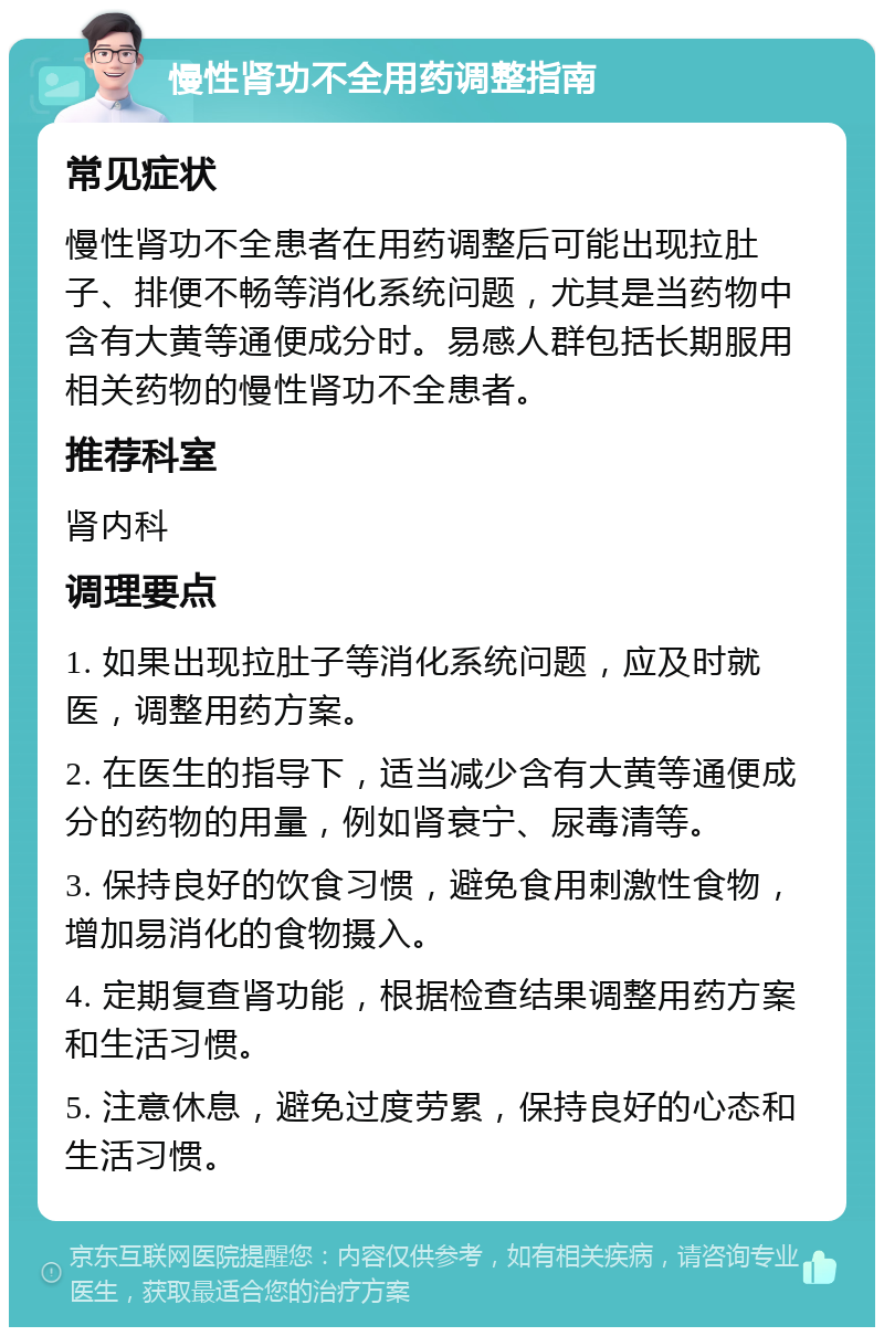 慢性肾功不全用药调整指南 常见症状 慢性肾功不全患者在用药调整后可能出现拉肚子、排便不畅等消化系统问题，尤其是当药物中含有大黄等通便成分时。易感人群包括长期服用相关药物的慢性肾功不全患者。 推荐科室 肾内科 调理要点 1. 如果出现拉肚子等消化系统问题，应及时就医，调整用药方案。 2. 在医生的指导下，适当减少含有大黄等通便成分的药物的用量，例如肾衰宁、尿毒清等。 3. 保持良好的饮食习惯，避免食用刺激性食物，增加易消化的食物摄入。 4. 定期复查肾功能，根据检查结果调整用药方案和生活习惯。 5. 注意休息，避免过度劳累，保持良好的心态和生活习惯。