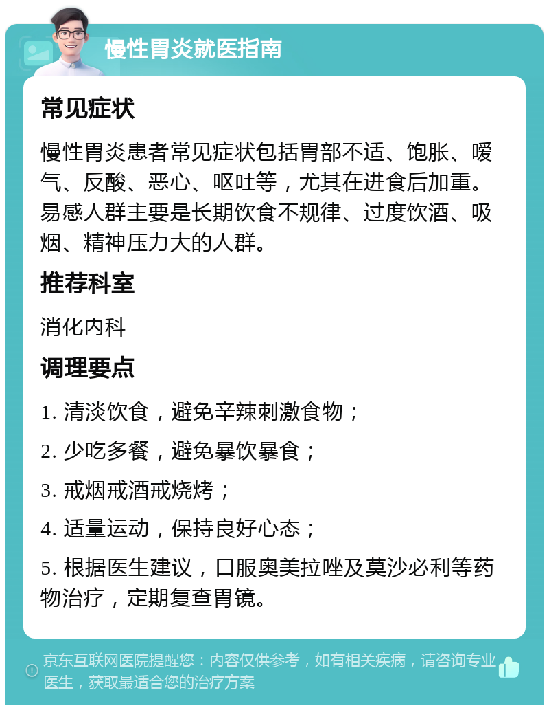 慢性胃炎就医指南 常见症状 慢性胃炎患者常见症状包括胃部不适、饱胀、嗳气、反酸、恶心、呕吐等，尤其在进食后加重。易感人群主要是长期饮食不规律、过度饮酒、吸烟、精神压力大的人群。 推荐科室 消化内科 调理要点 1. 清淡饮食，避免辛辣刺激食物； 2. 少吃多餐，避免暴饮暴食； 3. 戒烟戒酒戒烧烤； 4. 适量运动，保持良好心态； 5. 根据医生建议，口服奥美拉唑及莫沙必利等药物治疗，定期复查胃镜。