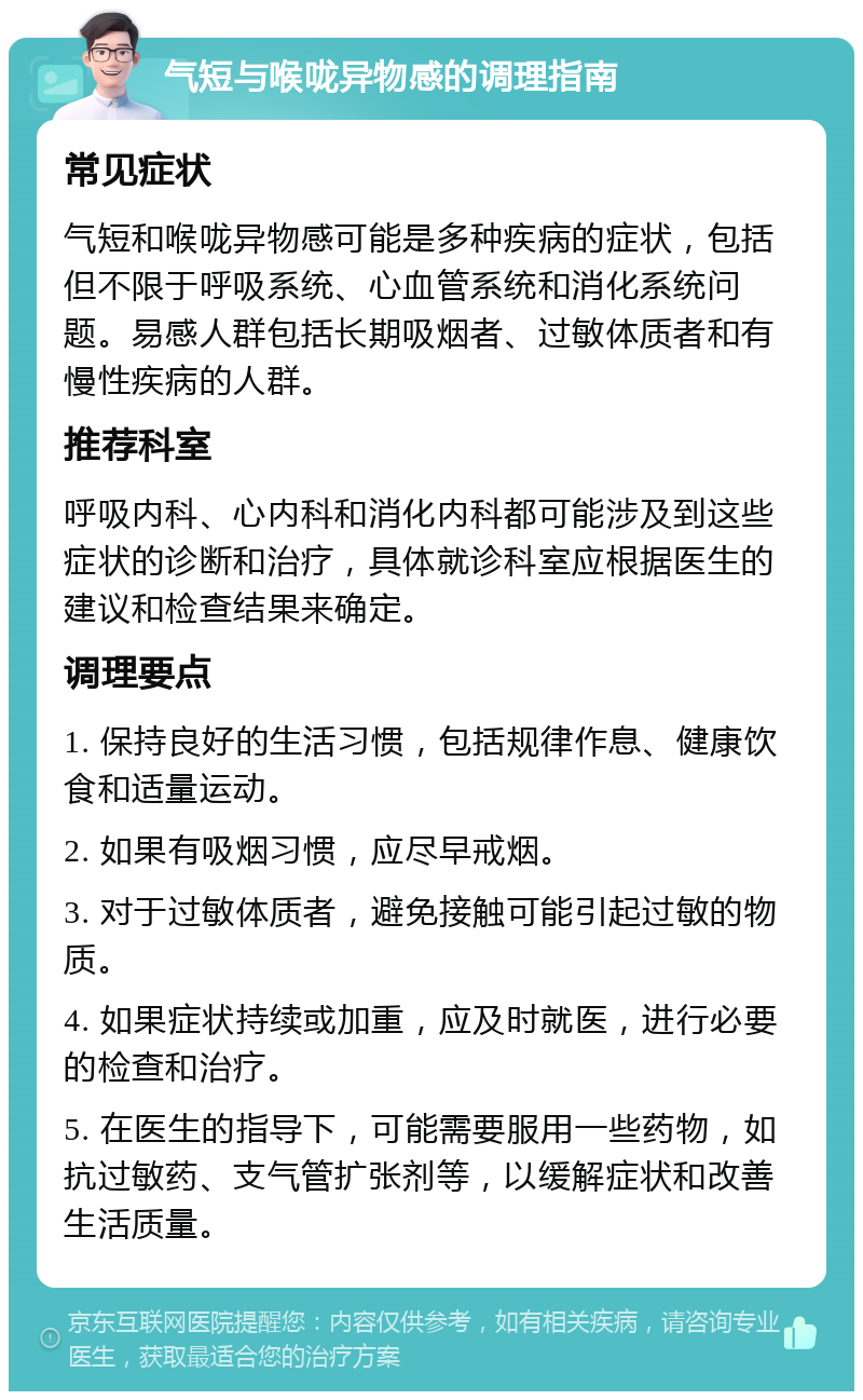 气短与喉咙异物感的调理指南 常见症状 气短和喉咙异物感可能是多种疾病的症状，包括但不限于呼吸系统、心血管系统和消化系统问题。易感人群包括长期吸烟者、过敏体质者和有慢性疾病的人群。 推荐科室 呼吸内科、心内科和消化内科都可能涉及到这些症状的诊断和治疗，具体就诊科室应根据医生的建议和检查结果来确定。 调理要点 1. 保持良好的生活习惯，包括规律作息、健康饮食和适量运动。 2. 如果有吸烟习惯，应尽早戒烟。 3. 对于过敏体质者，避免接触可能引起过敏的物质。 4. 如果症状持续或加重，应及时就医，进行必要的检查和治疗。 5. 在医生的指导下，可能需要服用一些药物，如抗过敏药、支气管扩张剂等，以缓解症状和改善生活质量。