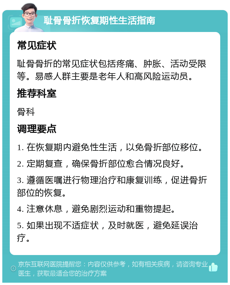 耻骨骨折恢复期性生活指南 常见症状 耻骨骨折的常见症状包括疼痛、肿胀、活动受限等。易感人群主要是老年人和高风险运动员。 推荐科室 骨科 调理要点 1. 在恢复期内避免性生活，以免骨折部位移位。 2. 定期复查，确保骨折部位愈合情况良好。 3. 遵循医嘱进行物理治疗和康复训练，促进骨折部位的恢复。 4. 注意休息，避免剧烈运动和重物提起。 5. 如果出现不适症状，及时就医，避免延误治疗。