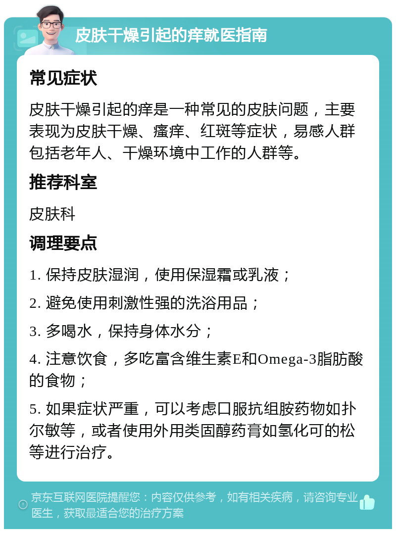 皮肤干燥引起的痒就医指南 常见症状 皮肤干燥引起的痒是一种常见的皮肤问题，主要表现为皮肤干燥、瘙痒、红斑等症状，易感人群包括老年人、干燥环境中工作的人群等。 推荐科室 皮肤科 调理要点 1. 保持皮肤湿润，使用保湿霜或乳液； 2. 避免使用刺激性强的洗浴用品； 3. 多喝水，保持身体水分； 4. 注意饮食，多吃富含维生素E和Omega-3脂肪酸的食物； 5. 如果症状严重，可以考虑口服抗组胺药物如扑尔敏等，或者使用外用类固醇药膏如氢化可的松等进行治疗。