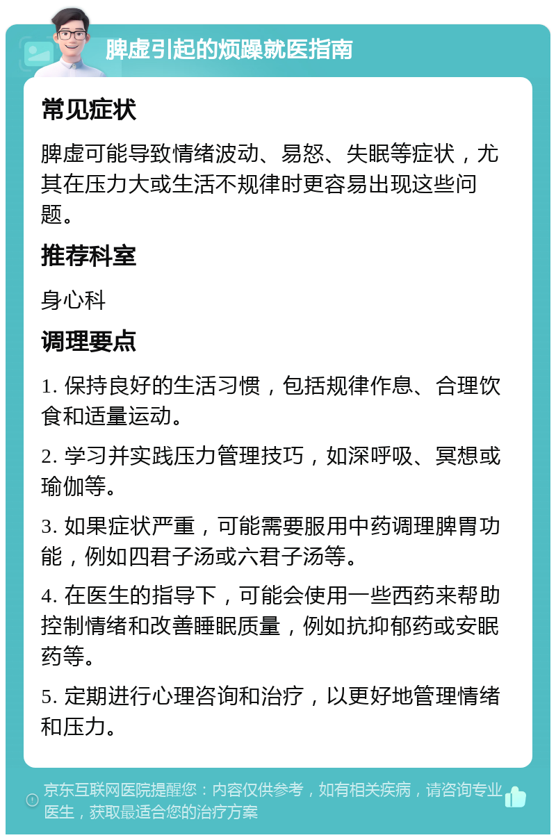 脾虚引起的烦躁就医指南 常见症状 脾虚可能导致情绪波动、易怒、失眠等症状，尤其在压力大或生活不规律时更容易出现这些问题。 推荐科室 身心科 调理要点 1. 保持良好的生活习惯，包括规律作息、合理饮食和适量运动。 2. 学习并实践压力管理技巧，如深呼吸、冥想或瑜伽等。 3. 如果症状严重，可能需要服用中药调理脾胃功能，例如四君子汤或六君子汤等。 4. 在医生的指导下，可能会使用一些西药来帮助控制情绪和改善睡眠质量，例如抗抑郁药或安眠药等。 5. 定期进行心理咨询和治疗，以更好地管理情绪和压力。