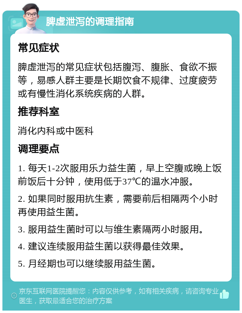 脾虚泄泻的调理指南 常见症状 脾虚泄泻的常见症状包括腹泻、腹胀、食欲不振等，易感人群主要是长期饮食不规律、过度疲劳或有慢性消化系统疾病的人群。 推荐科室 消化内科或中医科 调理要点 1. 每天1-2次服用乐力益生菌，早上空腹或晚上饭前饭后十分钟，使用低于37℃的温水冲服。 2. 如果同时服用抗生素，需要前后相隔两个小时再使用益生菌。 3. 服用益生菌时可以与维生素隔两小时服用。 4. 建议连续服用益生菌以获得最佳效果。 5. 月经期也可以继续服用益生菌。