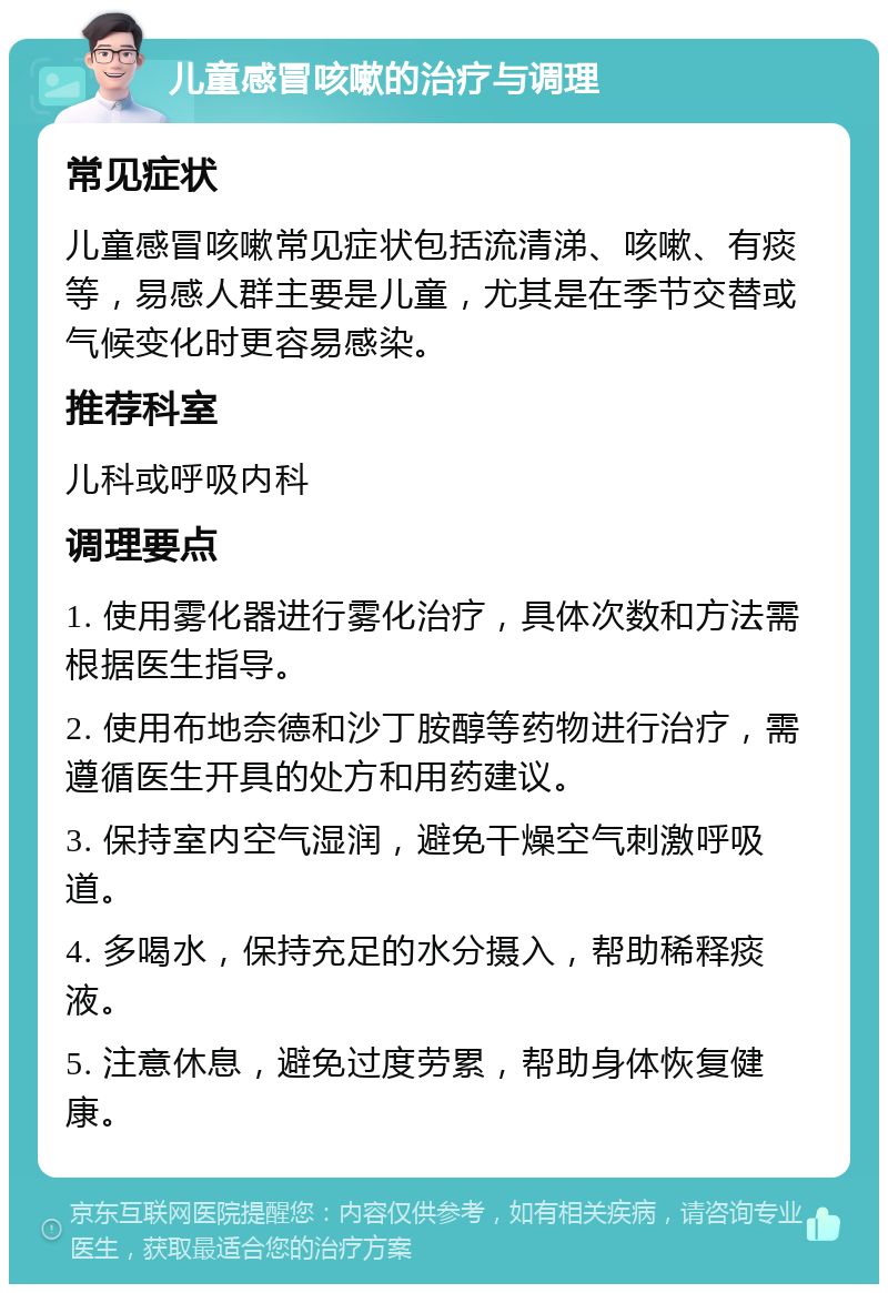 儿童感冒咳嗽的治疗与调理 常见症状 儿童感冒咳嗽常见症状包括流清涕、咳嗽、有痰等，易感人群主要是儿童，尤其是在季节交替或气候变化时更容易感染。 推荐科室 儿科或呼吸内科 调理要点 1. 使用雾化器进行雾化治疗，具体次数和方法需根据医生指导。 2. 使用布地奈德和沙丁胺醇等药物进行治疗，需遵循医生开具的处方和用药建议。 3. 保持室内空气湿润，避免干燥空气刺激呼吸道。 4. 多喝水，保持充足的水分摄入，帮助稀释痰液。 5. 注意休息，避免过度劳累，帮助身体恢复健康。