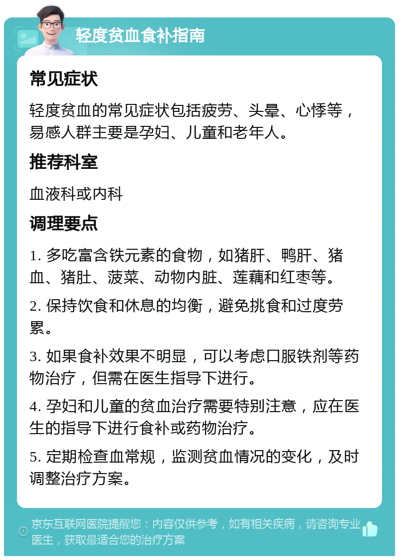 轻度贫血食补指南 常见症状 轻度贫血的常见症状包括疲劳、头晕、心悸等，易感人群主要是孕妇、儿童和老年人。 推荐科室 血液科或内科 调理要点 1. 多吃富含铁元素的食物，如猪肝、鸭肝、猪血、猪肚、菠菜、动物内脏、莲藕和红枣等。 2. 保持饮食和休息的均衡，避免挑食和过度劳累。 3. 如果食补效果不明显，可以考虑口服铁剂等药物治疗，但需在医生指导下进行。 4. 孕妇和儿童的贫血治疗需要特别注意，应在医生的指导下进行食补或药物治疗。 5. 定期检查血常规，监测贫血情况的变化，及时调整治疗方案。