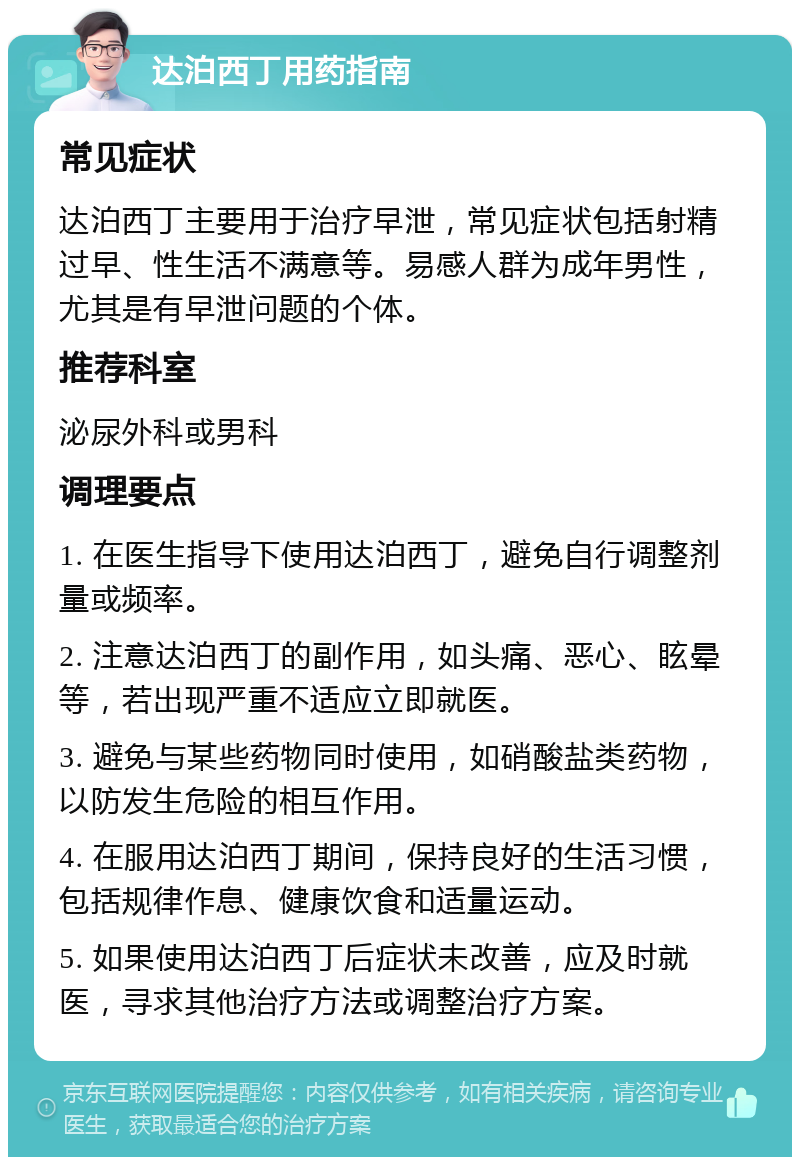 达泊西丁用药指南 常见症状 达泊西丁主要用于治疗早泄，常见症状包括射精过早、性生活不满意等。易感人群为成年男性，尤其是有早泄问题的个体。 推荐科室 泌尿外科或男科 调理要点 1. 在医生指导下使用达泊西丁，避免自行调整剂量或频率。 2. 注意达泊西丁的副作用，如头痛、恶心、眩晕等，若出现严重不适应立即就医。 3. 避免与某些药物同时使用，如硝酸盐类药物，以防发生危险的相互作用。 4. 在服用达泊西丁期间，保持良好的生活习惯，包括规律作息、健康饮食和适量运动。 5. 如果使用达泊西丁后症状未改善，应及时就医，寻求其他治疗方法或调整治疗方案。