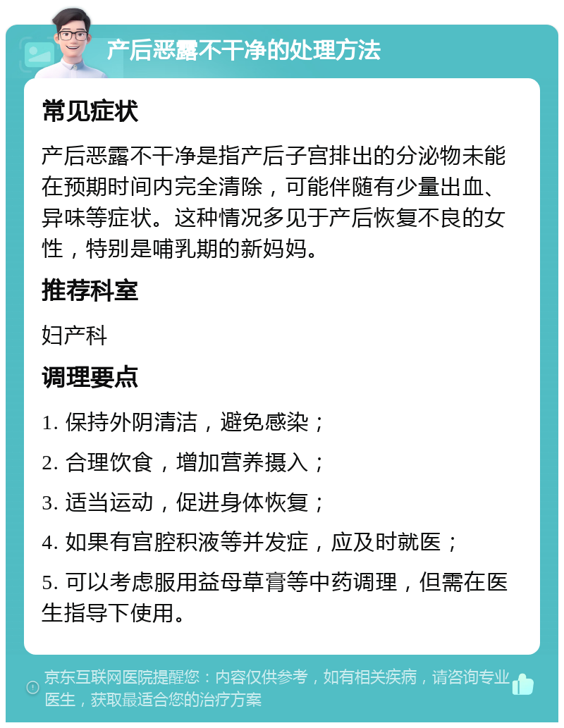 产后恶露不干净的处理方法 常见症状 产后恶露不干净是指产后子宫排出的分泌物未能在预期时间内完全清除，可能伴随有少量出血、异味等症状。这种情况多见于产后恢复不良的女性，特别是哺乳期的新妈妈。 推荐科室 妇产科 调理要点 1. 保持外阴清洁，避免感染； 2. 合理饮食，增加营养摄入； 3. 适当运动，促进身体恢复； 4. 如果有宫腔积液等并发症，应及时就医； 5. 可以考虑服用益母草膏等中药调理，但需在医生指导下使用。