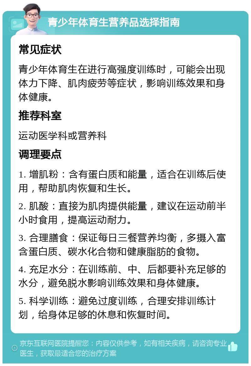 青少年体育生营养品选择指南 常见症状 青少年体育生在进行高强度训练时，可能会出现体力下降、肌肉疲劳等症状，影响训练效果和身体健康。 推荐科室 运动医学科或营养科 调理要点 1. 增肌粉：含有蛋白质和能量，适合在训练后使用，帮助肌肉恢复和生长。 2. 肌酸：直接为肌肉提供能量，建议在运动前半小时食用，提高运动耐力。 3. 合理膳食：保证每日三餐营养均衡，多摄入富含蛋白质、碳水化合物和健康脂肪的食物。 4. 充足水分：在训练前、中、后都要补充足够的水分，避免脱水影响训练效果和身体健康。 5. 科学训练：避免过度训练，合理安排训练计划，给身体足够的休息和恢复时间。