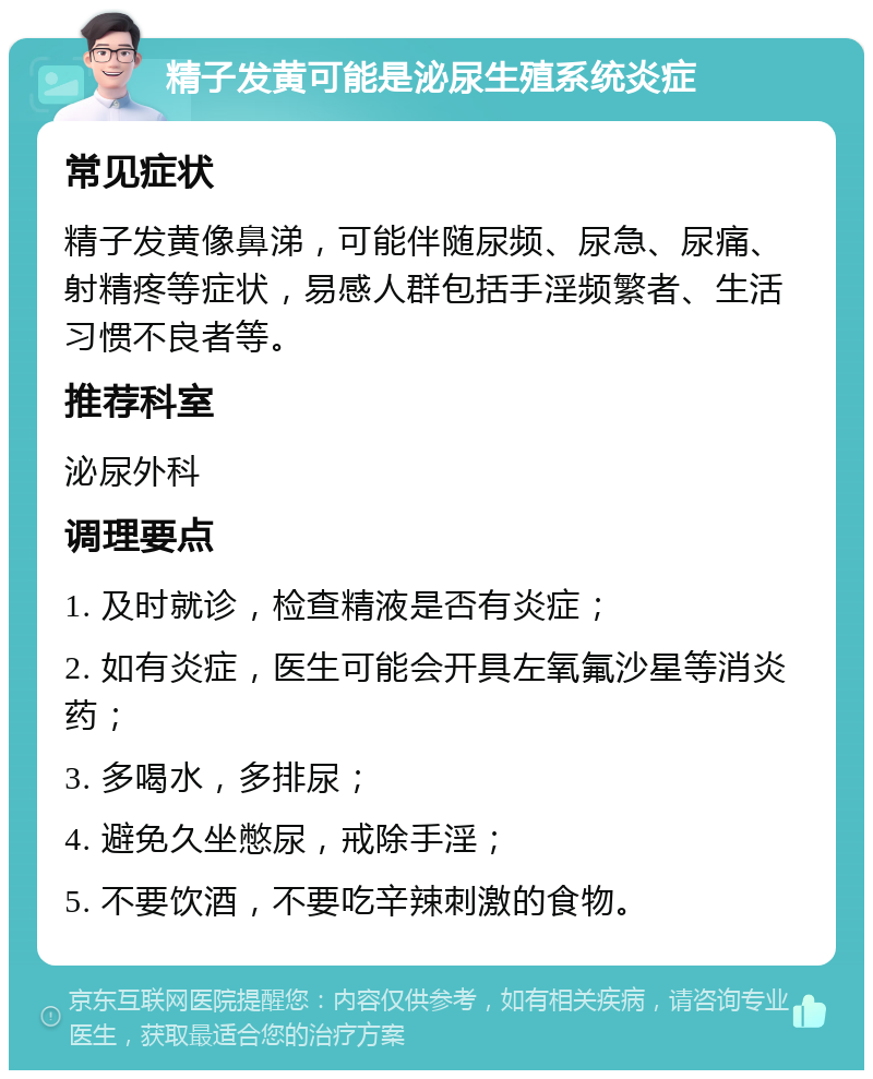 精子发黄可能是泌尿生殖系统炎症 常见症状 精子发黄像鼻涕，可能伴随尿频、尿急、尿痛、射精疼等症状，易感人群包括手淫频繁者、生活习惯不良者等。 推荐科室 泌尿外科 调理要点 1. 及时就诊，检查精液是否有炎症； 2. 如有炎症，医生可能会开具左氧氟沙星等消炎药； 3. 多喝水，多排尿； 4. 避免久坐憋尿，戒除手淫； 5. 不要饮酒，不要吃辛辣刺激的食物。