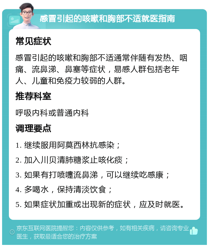 感冒引起的咳嗽和胸部不适就医指南 常见症状 感冒引起的咳嗽和胸部不适通常伴随有发热、咽痛、流鼻涕、鼻塞等症状，易感人群包括老年人、儿童和免疫力较弱的人群。 推荐科室 呼吸内科或普通内科 调理要点 1. 继续服用阿莫西林抗感染； 2. 加入川贝清肺糖浆止咳化痰； 3. 如果有打喷嚏流鼻涕，可以继续吃感康； 4. 多喝水，保持清淡饮食； 5. 如果症状加重或出现新的症状，应及时就医。