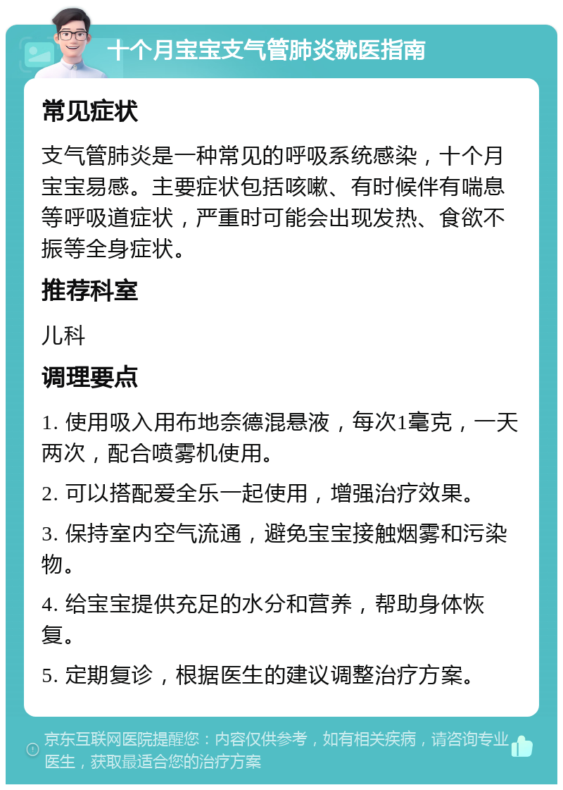 十个月宝宝支气管肺炎就医指南 常见症状 支气管肺炎是一种常见的呼吸系统感染，十个月宝宝易感。主要症状包括咳嗽、有时候伴有喘息等呼吸道症状，严重时可能会出现发热、食欲不振等全身症状。 推荐科室 儿科 调理要点 1. 使用吸入用布地奈德混悬液，每次1毫克，一天两次，配合喷雾机使用。 2. 可以搭配爱全乐一起使用，增强治疗效果。 3. 保持室内空气流通，避免宝宝接触烟雾和污染物。 4. 给宝宝提供充足的水分和营养，帮助身体恢复。 5. 定期复诊，根据医生的建议调整治疗方案。