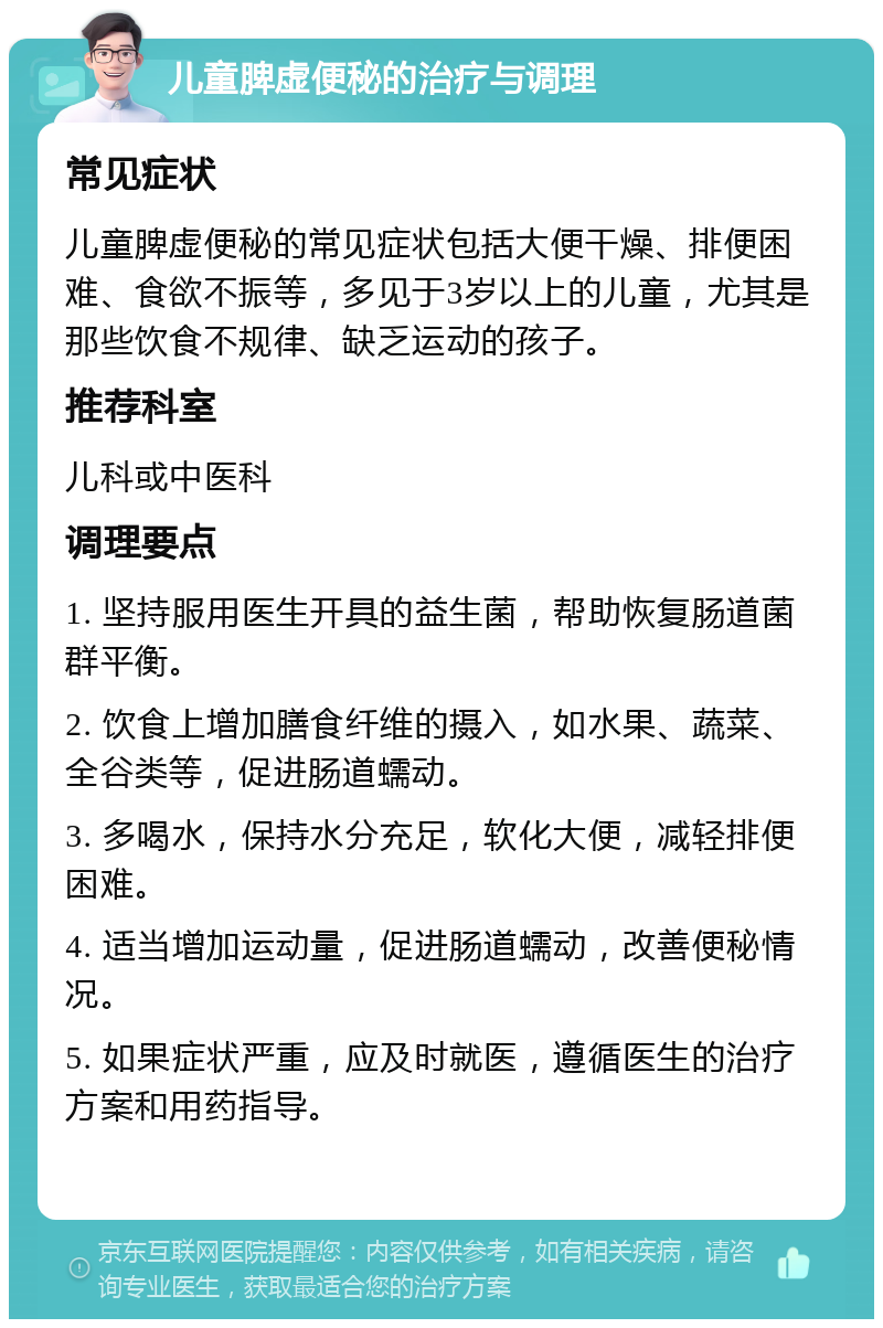 儿童脾虚便秘的治疗与调理 常见症状 儿童脾虚便秘的常见症状包括大便干燥、排便困难、食欲不振等，多见于3岁以上的儿童，尤其是那些饮食不规律、缺乏运动的孩子。 推荐科室 儿科或中医科 调理要点 1. 坚持服用医生开具的益生菌，帮助恢复肠道菌群平衡。 2. 饮食上增加膳食纤维的摄入，如水果、蔬菜、全谷类等，促进肠道蠕动。 3. 多喝水，保持水分充足，软化大便，减轻排便困难。 4. 适当增加运动量，促进肠道蠕动，改善便秘情况。 5. 如果症状严重，应及时就医，遵循医生的治疗方案和用药指导。