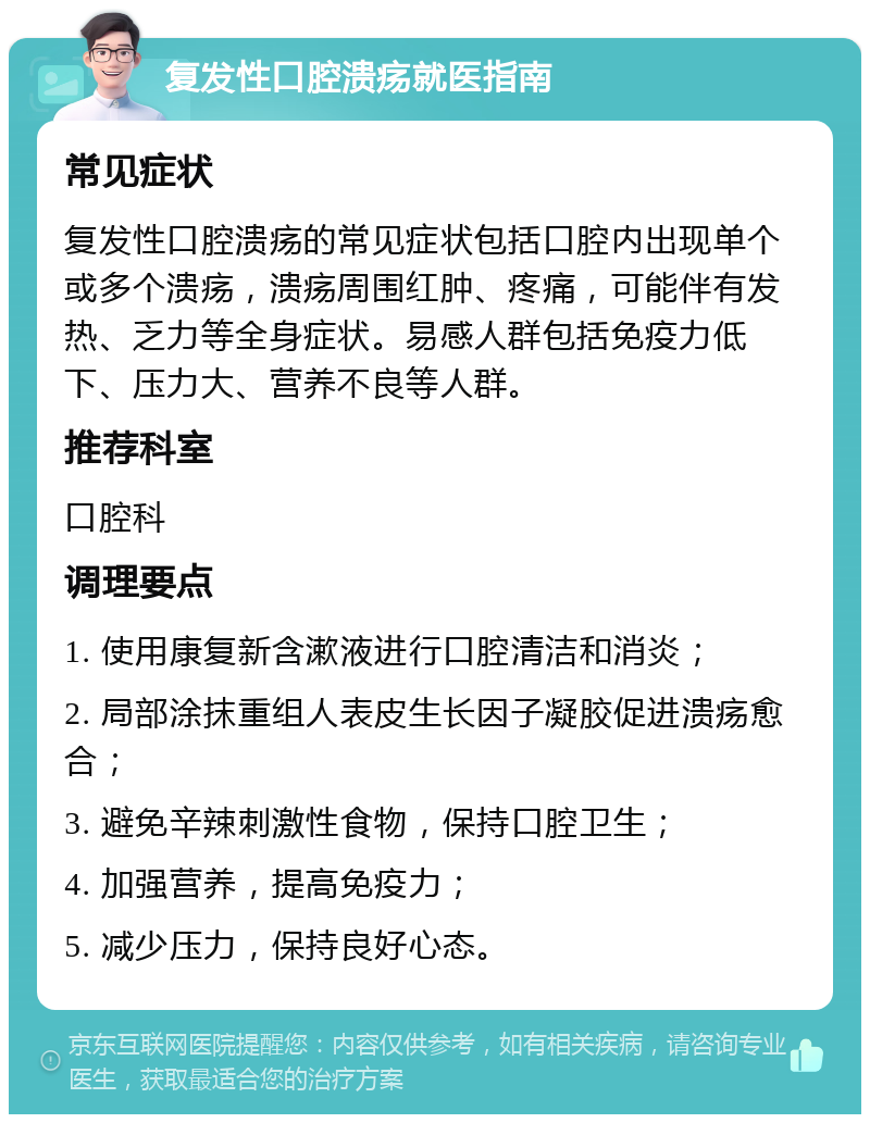 复发性口腔溃疡就医指南 常见症状 复发性口腔溃疡的常见症状包括口腔内出现单个或多个溃疡，溃疡周围红肿、疼痛，可能伴有发热、乏力等全身症状。易感人群包括免疫力低下、压力大、营养不良等人群。 推荐科室 口腔科 调理要点 1. 使用康复新含漱液进行口腔清洁和消炎； 2. 局部涂抹重组人表皮生长因子凝胶促进溃疡愈合； 3. 避免辛辣刺激性食物，保持口腔卫生； 4. 加强营养，提高免疫力； 5. 减少压力，保持良好心态。