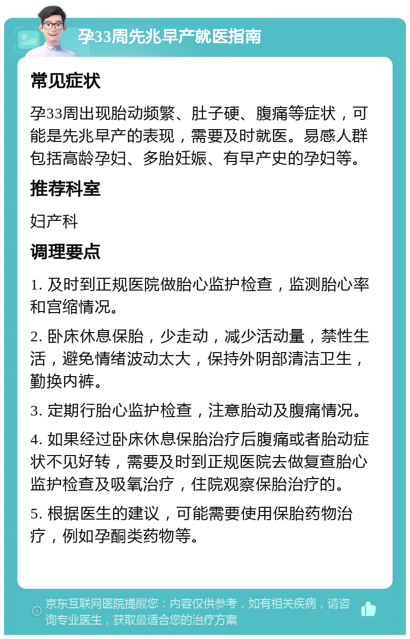 孕33周先兆早产就医指南 常见症状 孕33周出现胎动频繁、肚子硬、腹痛等症状，可能是先兆早产的表现，需要及时就医。易感人群包括高龄孕妇、多胎妊娠、有早产史的孕妇等。 推荐科室 妇产科 调理要点 1. 及时到正规医院做胎心监护检查，监测胎心率和宫缩情况。 2. 卧床休息保胎，少走动，减少活动量，禁性生活，避免情绪波动太大，保持外阴部清洁卫生，勤换内裤。 3. 定期行胎心监护检查，注意胎动及腹痛情况。 4. 如果经过卧床休息保胎治疗后腹痛或者胎动症状不见好转，需要及时到正规医院去做复查胎心监护检查及吸氧治疗，住院观察保胎治疗的。 5. 根据医生的建议，可能需要使用保胎药物治疗，例如孕酮类药物等。