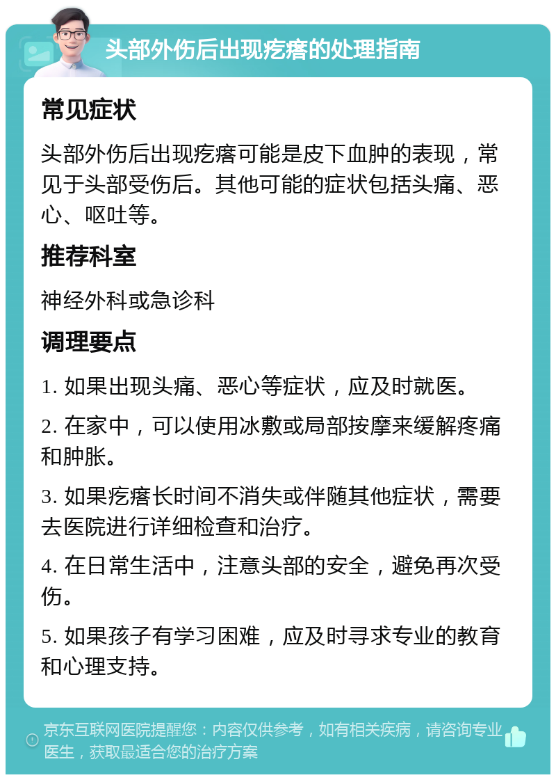 头部外伤后出现疙瘩的处理指南 常见症状 头部外伤后出现疙瘩可能是皮下血肿的表现，常见于头部受伤后。其他可能的症状包括头痛、恶心、呕吐等。 推荐科室 神经外科或急诊科 调理要点 1. 如果出现头痛、恶心等症状，应及时就医。 2. 在家中，可以使用冰敷或局部按摩来缓解疼痛和肿胀。 3. 如果疙瘩长时间不消失或伴随其他症状，需要去医院进行详细检查和治疗。 4. 在日常生活中，注意头部的安全，避免再次受伤。 5. 如果孩子有学习困难，应及时寻求专业的教育和心理支持。