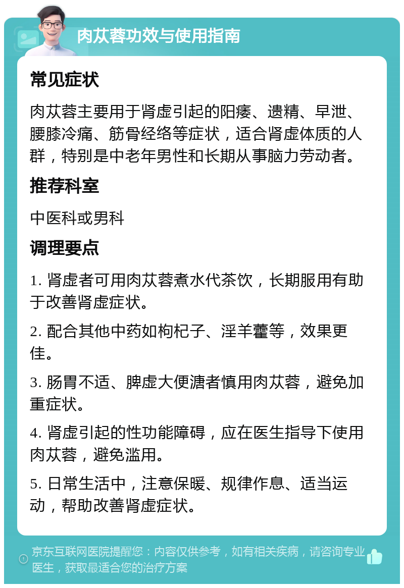 肉苁蓉功效与使用指南 常见症状 肉苁蓉主要用于肾虚引起的阳痿、遗精、早泄、腰膝冷痛、筋骨经络等症状，适合肾虚体质的人群，特别是中老年男性和长期从事脑力劳动者。 推荐科室 中医科或男科 调理要点 1. 肾虚者可用肉苁蓉煮水代茶饮，长期服用有助于改善肾虚症状。 2. 配合其他中药如枸杞子、淫羊藿等，效果更佳。 3. 肠胃不适、脾虚大便溏者慎用肉苁蓉，避免加重症状。 4. 肾虚引起的性功能障碍，应在医生指导下使用肉苁蓉，避免滥用。 5. 日常生活中，注意保暖、规律作息、适当运动，帮助改善肾虚症状。