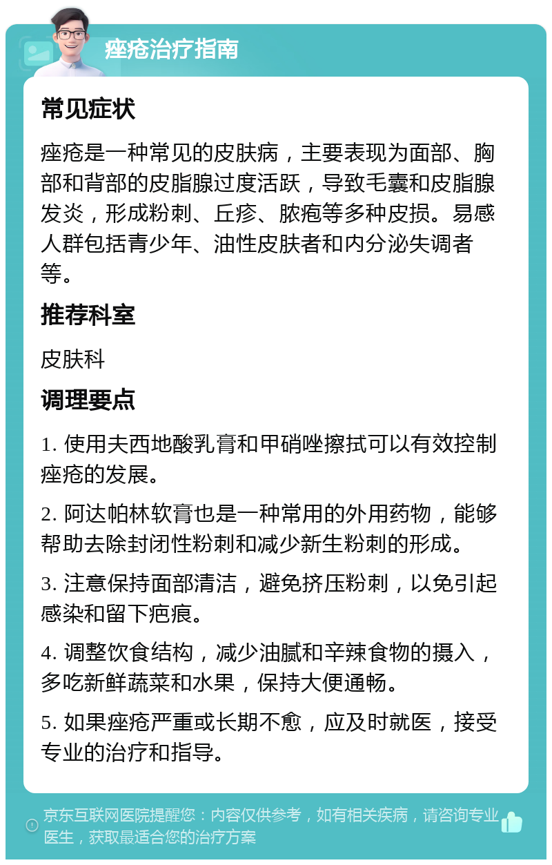 痤疮治疗指南 常见症状 痤疮是一种常见的皮肤病，主要表现为面部、胸部和背部的皮脂腺过度活跃，导致毛囊和皮脂腺发炎，形成粉刺、丘疹、脓疱等多种皮损。易感人群包括青少年、油性皮肤者和内分泌失调者等。 推荐科室 皮肤科 调理要点 1. 使用夫西地酸乳膏和甲硝唑擦拭可以有效控制痤疮的发展。 2. 阿达帕林软膏也是一种常用的外用药物，能够帮助去除封闭性粉刺和减少新生粉刺的形成。 3. 注意保持面部清洁，避免挤压粉刺，以免引起感染和留下疤痕。 4. 调整饮食结构，减少油腻和辛辣食物的摄入，多吃新鲜蔬菜和水果，保持大便通畅。 5. 如果痤疮严重或长期不愈，应及时就医，接受专业的治疗和指导。