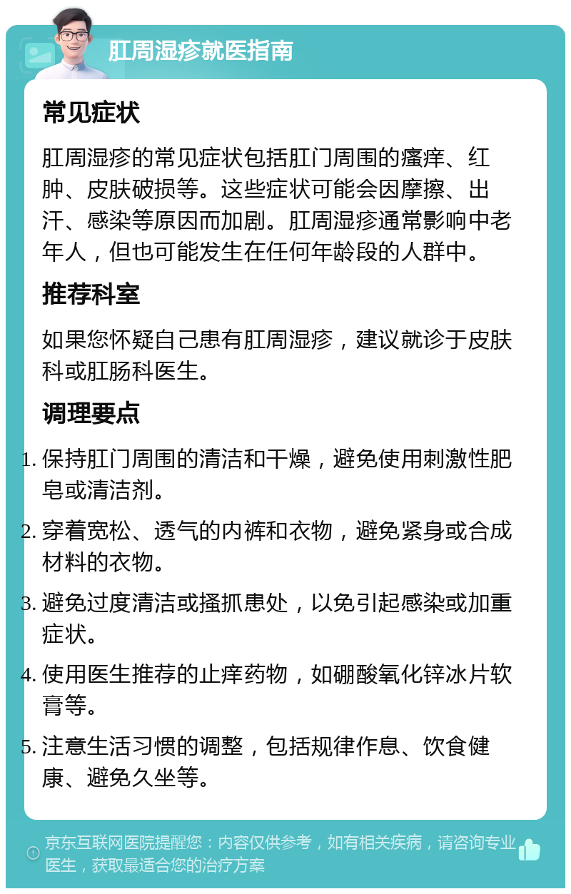 肛周湿疹就医指南 常见症状 肛周湿疹的常见症状包括肛门周围的瘙痒、红肿、皮肤破损等。这些症状可能会因摩擦、出汗、感染等原因而加剧。肛周湿疹通常影响中老年人，但也可能发生在任何年龄段的人群中。 推荐科室 如果您怀疑自己患有肛周湿疹，建议就诊于皮肤科或肛肠科医生。 调理要点 保持肛门周围的清洁和干燥，避免使用刺激性肥皂或清洁剂。 穿着宽松、透气的内裤和衣物，避免紧身或合成材料的衣物。 避免过度清洁或搔抓患处，以免引起感染或加重症状。 使用医生推荐的止痒药物，如硼酸氧化锌冰片软膏等。 注意生活习惯的调整，包括规律作息、饮食健康、避免久坐等。