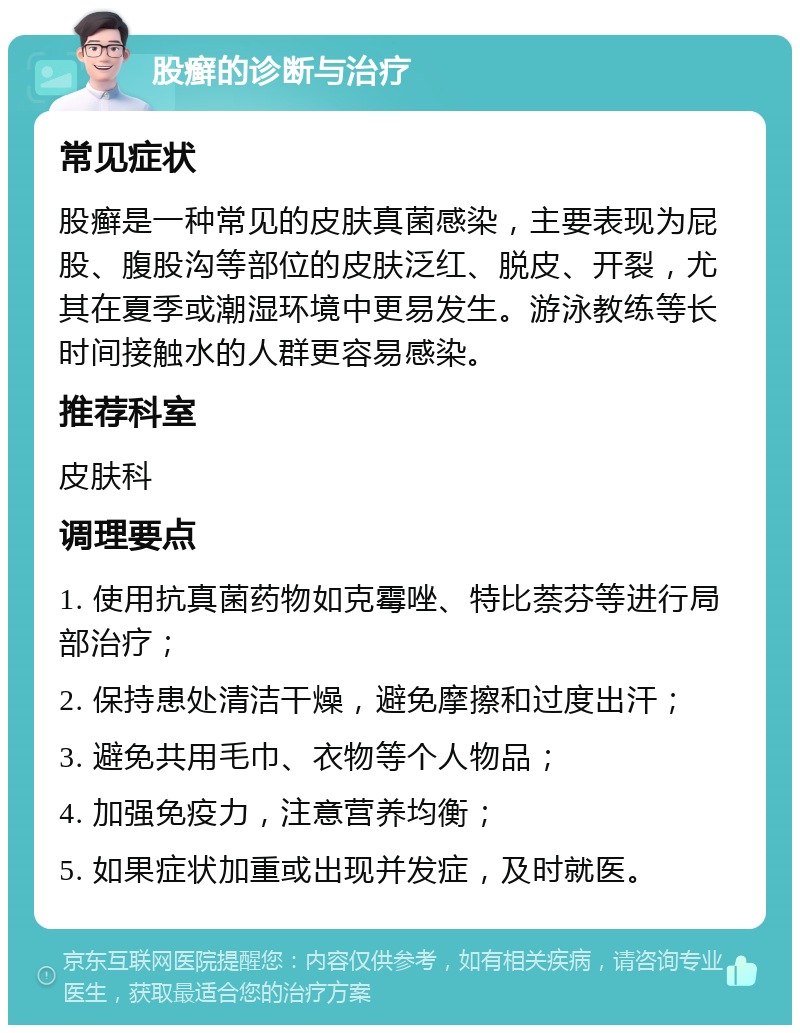 股癣的诊断与治疗 常见症状 股癣是一种常见的皮肤真菌感染，主要表现为屁股、腹股沟等部位的皮肤泛红、脱皮、开裂，尤其在夏季或潮湿环境中更易发生。游泳教练等长时间接触水的人群更容易感染。 推荐科室 皮肤科 调理要点 1. 使用抗真菌药物如克霉唑、特比萘芬等进行局部治疗； 2. 保持患处清洁干燥，避免摩擦和过度出汗； 3. 避免共用毛巾、衣物等个人物品； 4. 加强免疫力，注意营养均衡； 5. 如果症状加重或出现并发症，及时就医。