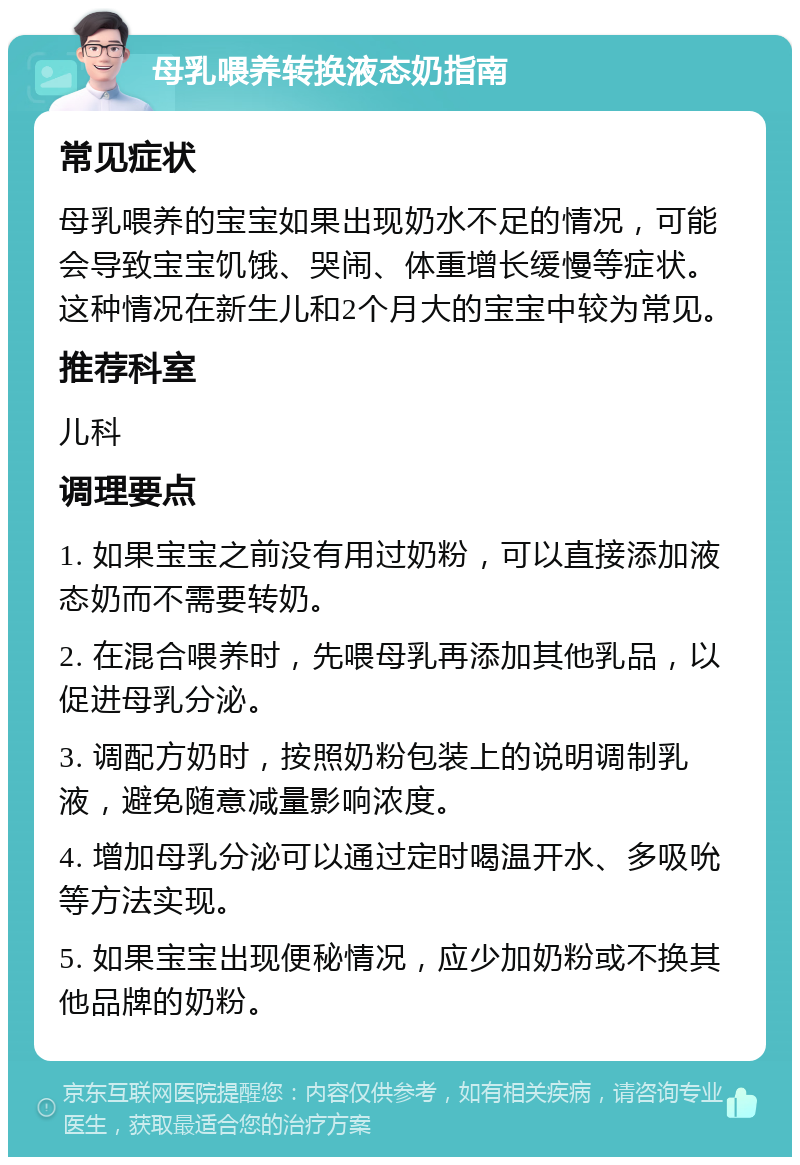 母乳喂养转换液态奶指南 常见症状 母乳喂养的宝宝如果出现奶水不足的情况，可能会导致宝宝饥饿、哭闹、体重增长缓慢等症状。这种情况在新生儿和2个月大的宝宝中较为常见。 推荐科室 儿科 调理要点 1. 如果宝宝之前没有用过奶粉，可以直接添加液态奶而不需要转奶。 2. 在混合喂养时，先喂母乳再添加其他乳品，以促进母乳分泌。 3. 调配方奶时，按照奶粉包装上的说明调制乳液，避免随意减量影响浓度。 4. 增加母乳分泌可以通过定时喝温开水、多吸吮等方法实现。 5. 如果宝宝出现便秘情况，应少加奶粉或不换其他品牌的奶粉。