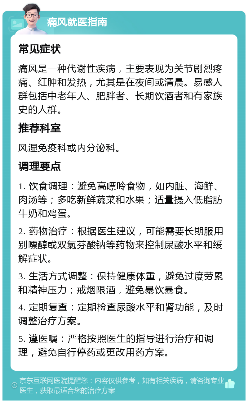 痛风就医指南 常见症状 痛风是一种代谢性疾病，主要表现为关节剧烈疼痛、红肿和发热，尤其是在夜间或清晨。易感人群包括中老年人、肥胖者、长期饮酒者和有家族史的人群。 推荐科室 风湿免疫科或内分泌科。 调理要点 1. 饮食调理：避免高嘌呤食物，如内脏、海鲜、肉汤等；多吃新鲜蔬菜和水果；适量摄入低脂肪牛奶和鸡蛋。 2. 药物治疗：根据医生建议，可能需要长期服用别嘌醇或双氯芬酸钠等药物来控制尿酸水平和缓解症状。 3. 生活方式调整：保持健康体重，避免过度劳累和精神压力；戒烟限酒，避免暴饮暴食。 4. 定期复查：定期检查尿酸水平和肾功能，及时调整治疗方案。 5. 遵医嘱：严格按照医生的指导进行治疗和调理，避免自行停药或更改用药方案。