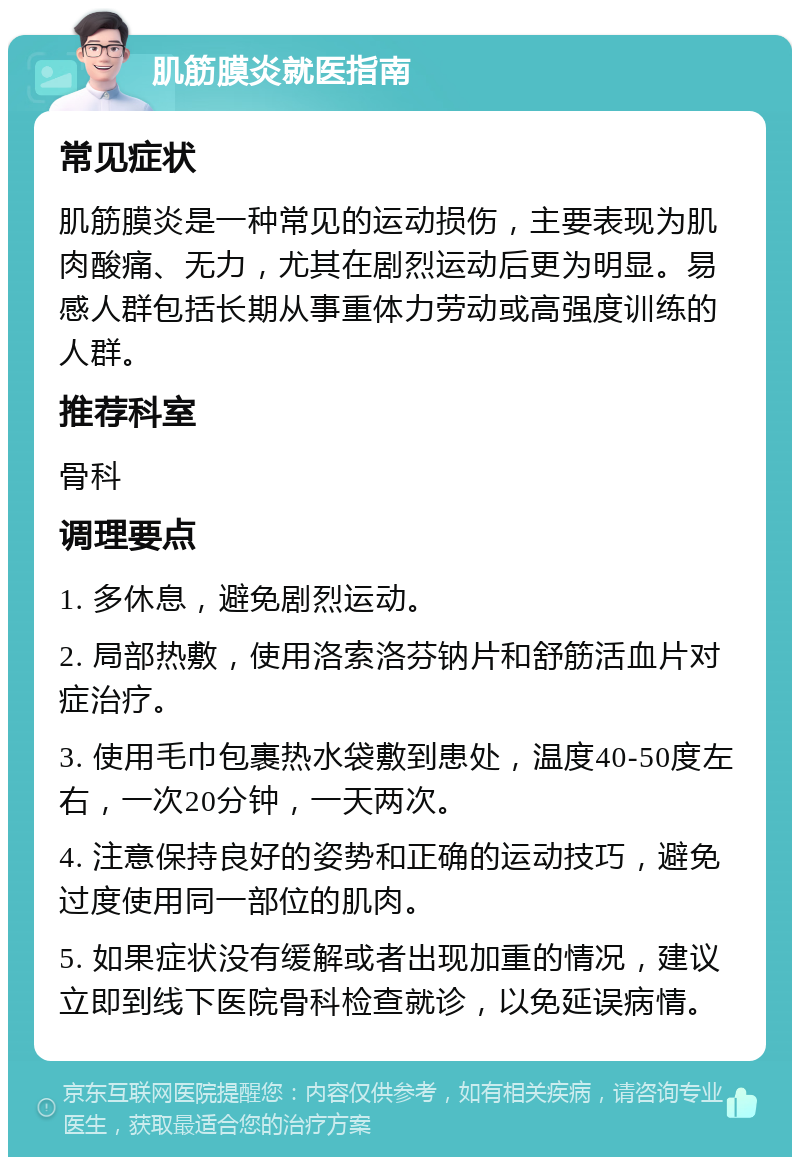 肌筋膜炎就医指南 常见症状 肌筋膜炎是一种常见的运动损伤，主要表现为肌肉酸痛、无力，尤其在剧烈运动后更为明显。易感人群包括长期从事重体力劳动或高强度训练的人群。 推荐科室 骨科 调理要点 1. 多休息，避免剧烈运动。 2. 局部热敷，使用洛索洛芬钠片和舒筋活血片对症治疗。 3. 使用毛巾包裹热水袋敷到患处，温度40-50度左右，一次20分钟，一天两次。 4. 注意保持良好的姿势和正确的运动技巧，避免过度使用同一部位的肌肉。 5. 如果症状没有缓解或者出现加重的情况，建议立即到线下医院骨科检查就诊，以免延误病情。