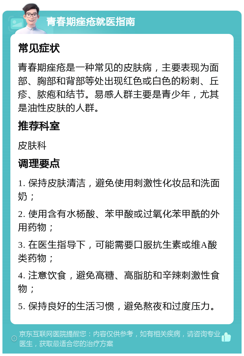 青春期痤疮就医指南 常见症状 青春期痤疮是一种常见的皮肤病，主要表现为面部、胸部和背部等处出现红色或白色的粉刺、丘疹、脓疱和结节。易感人群主要是青少年，尤其是油性皮肤的人群。 推荐科室 皮肤科 调理要点 1. 保持皮肤清洁，避免使用刺激性化妆品和洗面奶； 2. 使用含有水杨酸、苯甲酸或过氧化苯甲酰的外用药物； 3. 在医生指导下，可能需要口服抗生素或维A酸类药物； 4. 注意饮食，避免高糖、高脂肪和辛辣刺激性食物； 5. 保持良好的生活习惯，避免熬夜和过度压力。