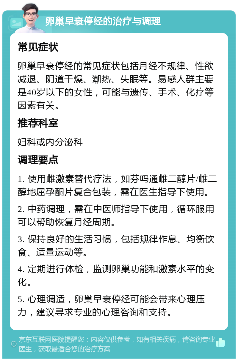 卵巢早衰停经的治疗与调理 常见症状 卵巢早衰停经的常见症状包括月经不规律、性欲减退、阴道干燥、潮热、失眠等。易感人群主要是40岁以下的女性，可能与遗传、手术、化疗等因素有关。 推荐科室 妇科或内分泌科 调理要点 1. 使用雌激素替代疗法，如芬吗通雌二醇片/雌二醇地屈孕酮片复合包装，需在医生指导下使用。 2. 中药调理，需在中医师指导下使用，循环服用可以帮助恢复月经周期。 3. 保持良好的生活习惯，包括规律作息、均衡饮食、适量运动等。 4. 定期进行体检，监测卵巢功能和激素水平的变化。 5. 心理调适，卵巢早衰停经可能会带来心理压力，建议寻求专业的心理咨询和支持。