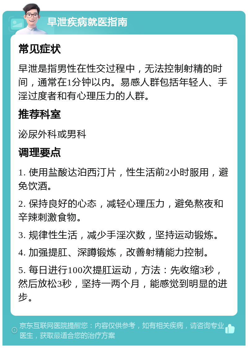 早泄疾病就医指南 常见症状 早泄是指男性在性交过程中，无法控制射精的时间，通常在1分钟以内。易感人群包括年轻人、手淫过度者和有心理压力的人群。 推荐科室 泌尿外科或男科 调理要点 1. 使用盐酸达泊西汀片，性生活前2小时服用，避免饮酒。 2. 保持良好的心态，减轻心理压力，避免熬夜和辛辣刺激食物。 3. 规律性生活，减少手淫次数，坚持运动锻炼。 4. 加强提肛、深蹲锻炼，改善射精能力控制。 5. 每日进行100次提肛运动，方法：先收缩3秒，然后放松3秒，坚持一两个月，能感觉到明显的进步。