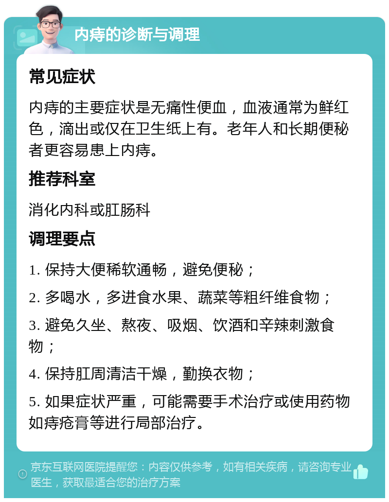 内痔的诊断与调理 常见症状 内痔的主要症状是无痛性便血，血液通常为鲜红色，滴出或仅在卫生纸上有。老年人和长期便秘者更容易患上内痔。 推荐科室 消化内科或肛肠科 调理要点 1. 保持大便稀软通畅，避免便秘； 2. 多喝水，多进食水果、蔬菜等粗纤维食物； 3. 避免久坐、熬夜、吸烟、饮酒和辛辣刺激食物； 4. 保持肛周清洁干燥，勤换衣物； 5. 如果症状严重，可能需要手术治疗或使用药物如痔疮膏等进行局部治疗。