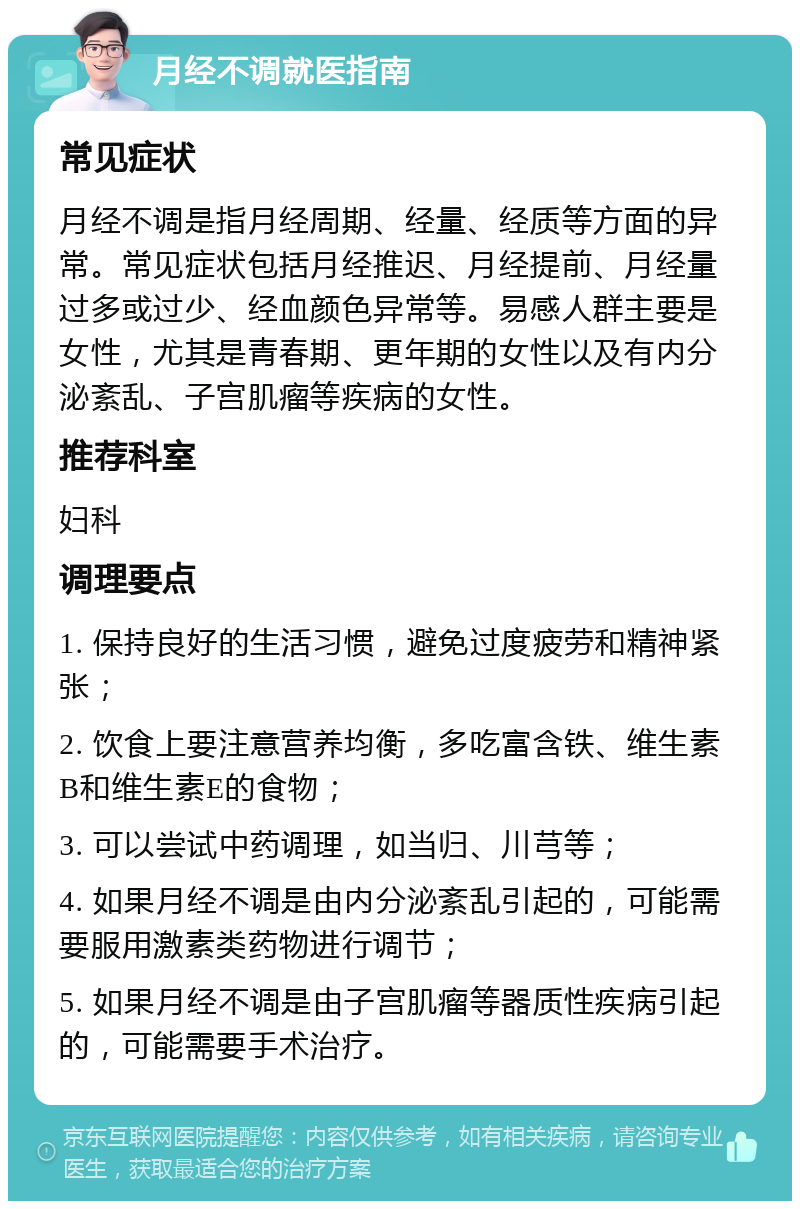 月经不调就医指南 常见症状 月经不调是指月经周期、经量、经质等方面的异常。常见症状包括月经推迟、月经提前、月经量过多或过少、经血颜色异常等。易感人群主要是女性，尤其是青春期、更年期的女性以及有内分泌紊乱、子宫肌瘤等疾病的女性。 推荐科室 妇科 调理要点 1. 保持良好的生活习惯，避免过度疲劳和精神紧张； 2. 饮食上要注意营养均衡，多吃富含铁、维生素B和维生素E的食物； 3. 可以尝试中药调理，如当归、川芎等； 4. 如果月经不调是由内分泌紊乱引起的，可能需要服用激素类药物进行调节； 5. 如果月经不调是由子宫肌瘤等器质性疾病引起的，可能需要手术治疗。